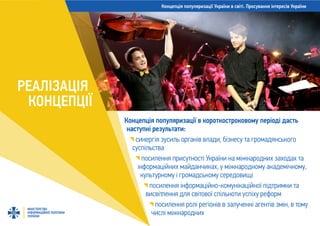 Концепція популяризації України в світі. Просування інтересів України
МІНІСТЕРСТВО
ІНФОРМАЦІЙНОЇ ПОЛІТИКИ
УКРАЇНИ
РЕАЛІЗАЦІЯ
КОНЦЕПЦІЇ
Концепція популяризації в короткостроковому періоді дасть
наступні результати:
синергія зусиль органів влади, бізнесу та громадянського
суспільства
посилення присутності України на міжнародних заходах та
інформаційних майданчиках, у міжнародному академічному,
культурному і громадському середовищі
посилення інформаційно-комунікаційної підтримки та
висвітлення для світової спільноти успіху реформ
посилення ролі регіонів в залученні агентів змін, в тому
числі міжнародних
 