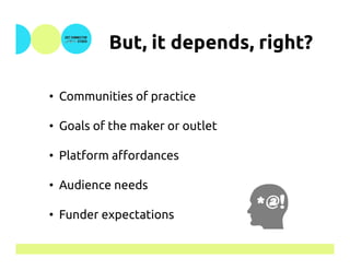 But, it depends, right?	
•  Communities of practice
•  Goals of the maker or outlet
•  Platform affordances
•  Audience needs
•  Funder expectations M	
 