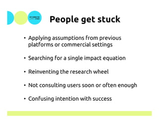 People get stuck	
•  Applying assumptions from previous
platforms or commercial settings
•  Searching for a single impact equation
•  Reinventing the research wheel
•  Not consulting users soon or often enough
•  Confusing intention with success
 