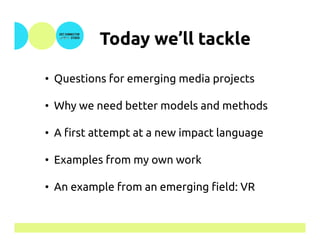 Today we’ll tackle	
•  Questions for emerging media projects
•  Why we need better models and methods
•  A first attempt at a new impact language
•  Examples from my own work
•  An example from an emerging field: VR
 
