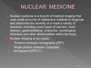  Nuclear medicine is a branch of medical imaging that
uses small amounts of radioactive material to diagnose
and determine the severity of or treat a variety of
diseases, including many types of cancers, heart
disease, gastrointestinal, endocrine, neurological
disorders and other abnormalities within the body.
 Nuclear Imaging is two types :
 Positron emission tomography (PET)
 Single photon emission computed
tomography(SPECT)
10
 