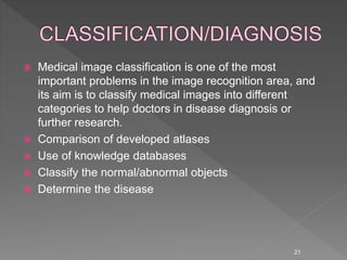  Medical image classification is one of the most
important problems in the image recognition area, and
its aim is to classify medical images into different
categories to help doctors in disease diagnosis or
further research.
 Comparison of developed atlases
 Use of knowledge databases
 Classify the normal/abnormal objects
 Determine the disease
21
 