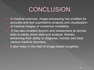 23
 In medical sciences, image processing has enabled for
accurate and fast quantitative analysis and visualization
of medical images of numerous modalities.
 It has also enabled doctors and researchers at remote
sites to easily share data and analyze, thereby
enhancing their ability to diagnose, monitor and treat
various medical disorders.
 It also helps in the field of image-based surgeries.
 