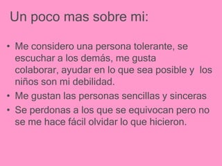 Un poco mas sobre mi:

• Me considero una persona tolerante, se
  escuchar a los demás, me gusta
  colaborar, ayudar en lo que sea posible y los
  niños son mi debilidad.
• Me gustan las personas sencillas y sinceras
• Se perdonas a los que se equivocan pero no
  se me hace fácil olvidar lo que hicieron.
 