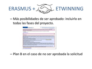 ERASMUS + ETWINNING
– Más posibilidades de ser aprobado: incluirlo en
todas las fases del proyecto.
– Plan B en el caso de...
