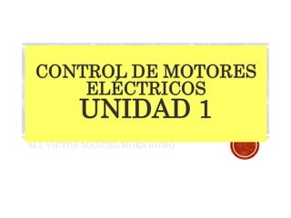CONTROL DE MOTORES
ELÉCTRICOS
UNIDAD 1
M.I. VICTOR MANUEL MORA ROMO
 