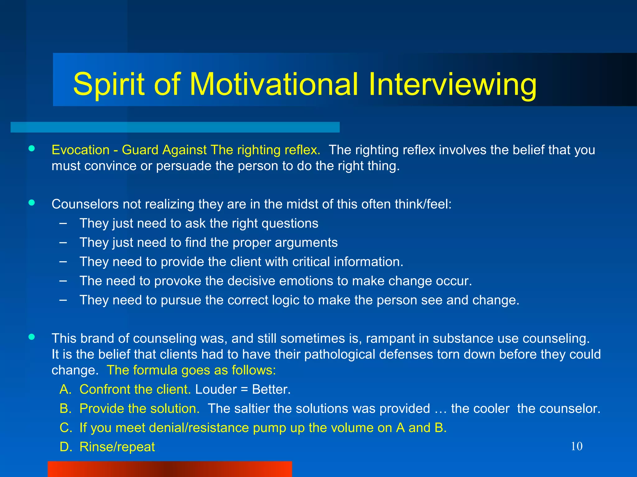 10
Spirit of Motivational Interviewing
 Evocation - Guard Against The righting reflex. The righting reflex involves the belief that you
must convince or persuade the person to do the right thing.
 Counselors not realizing they are in the midst of this often think/feel:
– They just need to ask the right questions
– They just need to find the proper arguments
– They need to provide the client with critical information.
– The need to provoke the decisive emotions to make change occur.
– They need to pursue the correct logic to make the person see and change.
 This brand of counseling was, and still sometimes is, rampant in substance use counseling.
It is the belief that clients had to have their pathological defenses torn down before they could
change. The formula goes as follows:
A. Confront the client. Louder = Better.
B. Provide the solution. The saltier the solutions was provided … the cooler the counselor.
C. If you meet denial/resistance pump up the volume on A and B.
D. Rinse/repeat
 