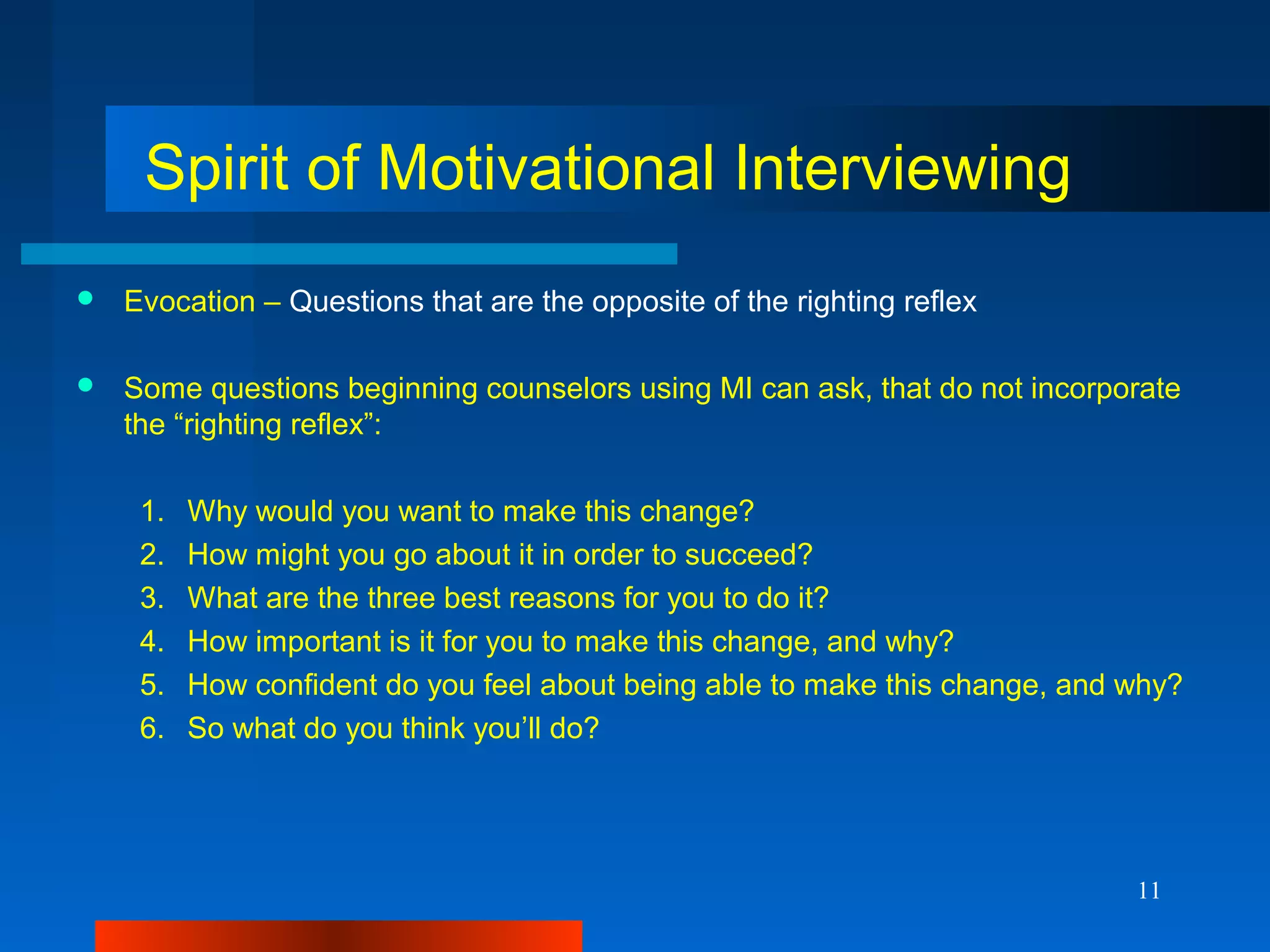 11
Spirit of Motivational Interviewing
 Evocation – Questions that are the opposite of the righting reflex
 Some questions beginning counselors using MI can ask, that do not incorporate
the “righting reflex”:
1. Why would you want to make this change?
2. How might you go about it in order to succeed?
3. What are the three best reasons for you to do it?
4. How important is it for you to make this change, and why?
5. How confident do you feel about being able to make this change, and why?
6. So what do you think you’ll do?
 