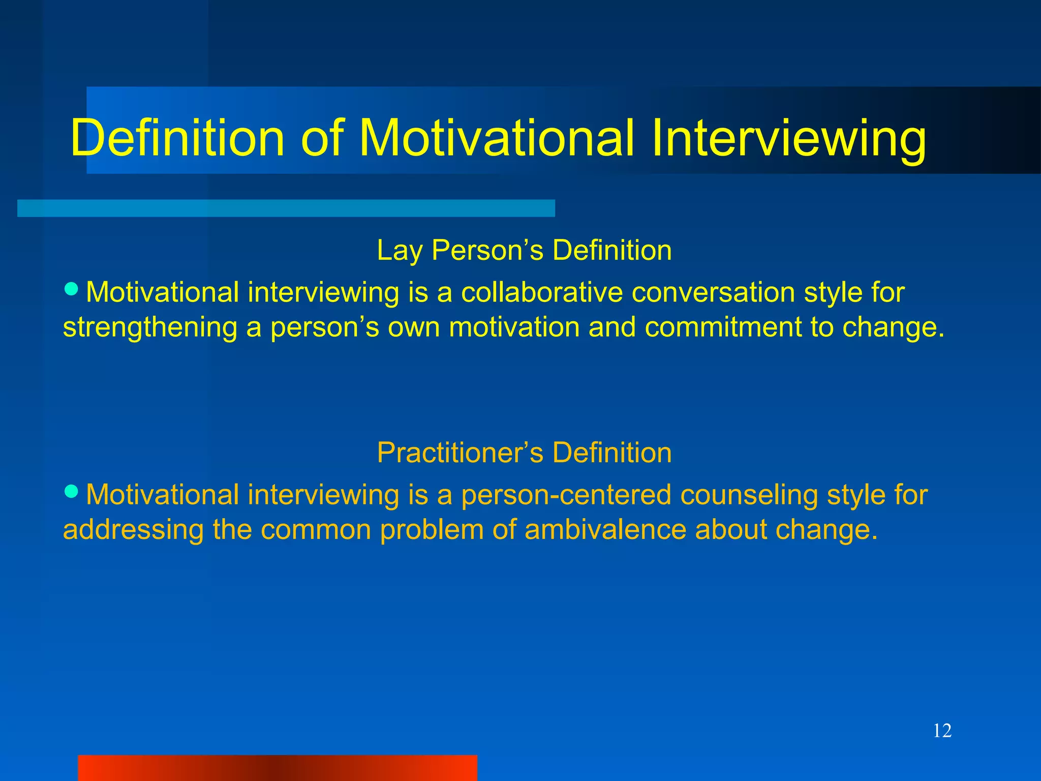 12
Definition of Motivational Interviewing
Lay Person’s Definition
Motivational interviewing is a collaborative conversation style for
strengthening a person’s own motivation and commitment to change.
Practitioner’s Definition
Motivational interviewing is a person-centered counseling style for
addressing the common problem of ambivalence about change.
 