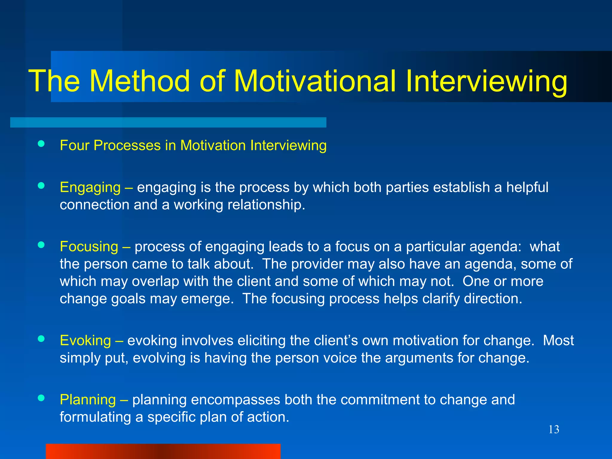13
The Method of Motivational Interviewing
 Four Processes in Motivation Interviewing
 Engaging – engaging is the process by which both parties establish a helpful
connection and a working relationship.
 Focusing – process of engaging leads to a focus on a particular agenda: what
the person came to talk about. The provider may also have an agenda, some of
which may overlap with the client and some of which may not. One or more
change goals may emerge. The focusing process helps clarify direction.
 Evoking – evoking involves eliciting the client’s own motivation for change. Most
simply put, evolving is having the person voice the arguments for change.
 Planning – planning encompasses both the commitment to change and
formulating a specific plan of action.
 