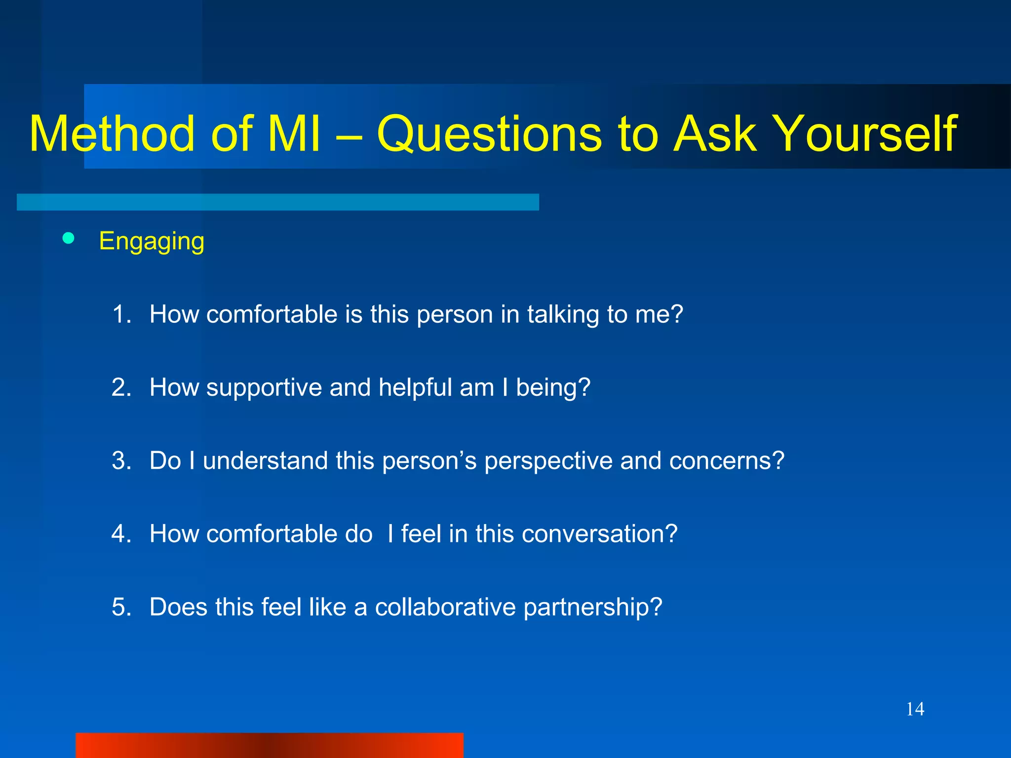 14
Method of MI – Questions to Ask Yourself
 Engaging
1. How comfortable is this person in talking to me?
2. How supportive and helpful am I being?
3. Do I understand this person’s perspective and concerns?
4. How comfortable do I feel in this conversation?
5. Does this feel like a collaborative partnership?
 
