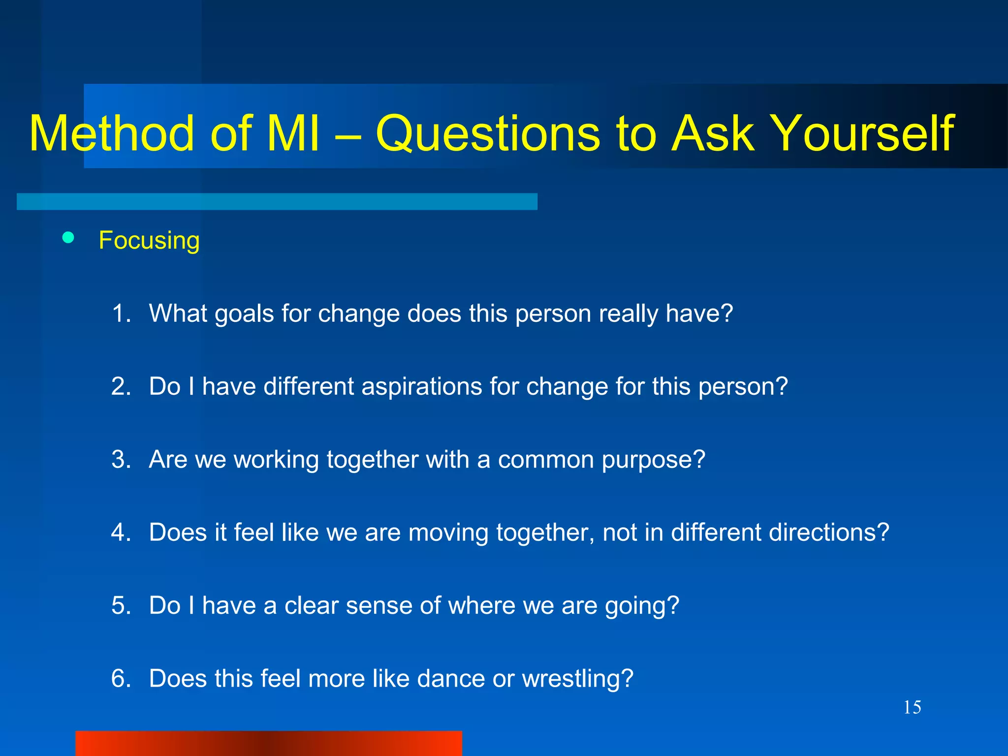 15
Method of MI – Questions to Ask Yourself
 Focusing
1. What goals for change does this person really have?
2. Do I have different aspirations for change for this person?
3. Are we working together with a common purpose?
4. Does it feel like we are moving together, not in different directions?
5. Do I have a clear sense of where we are going?
6. Does this feel more like dance or wrestling?
 