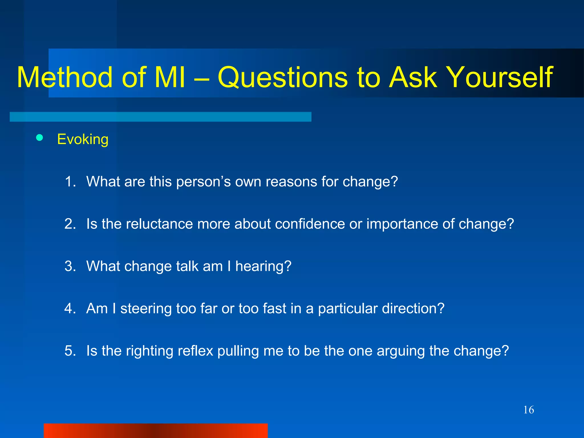 16
Method of MI – Questions to Ask Yourself
 Evoking
1. What are this person’s own reasons for change?
2. Is the reluctance more about confidence or importance of change?
3. What change talk am I hearing?
4. Am I steering too far or too fast in a particular direction?
5. Is the righting reflex pulling me to be the one arguing the change?
 