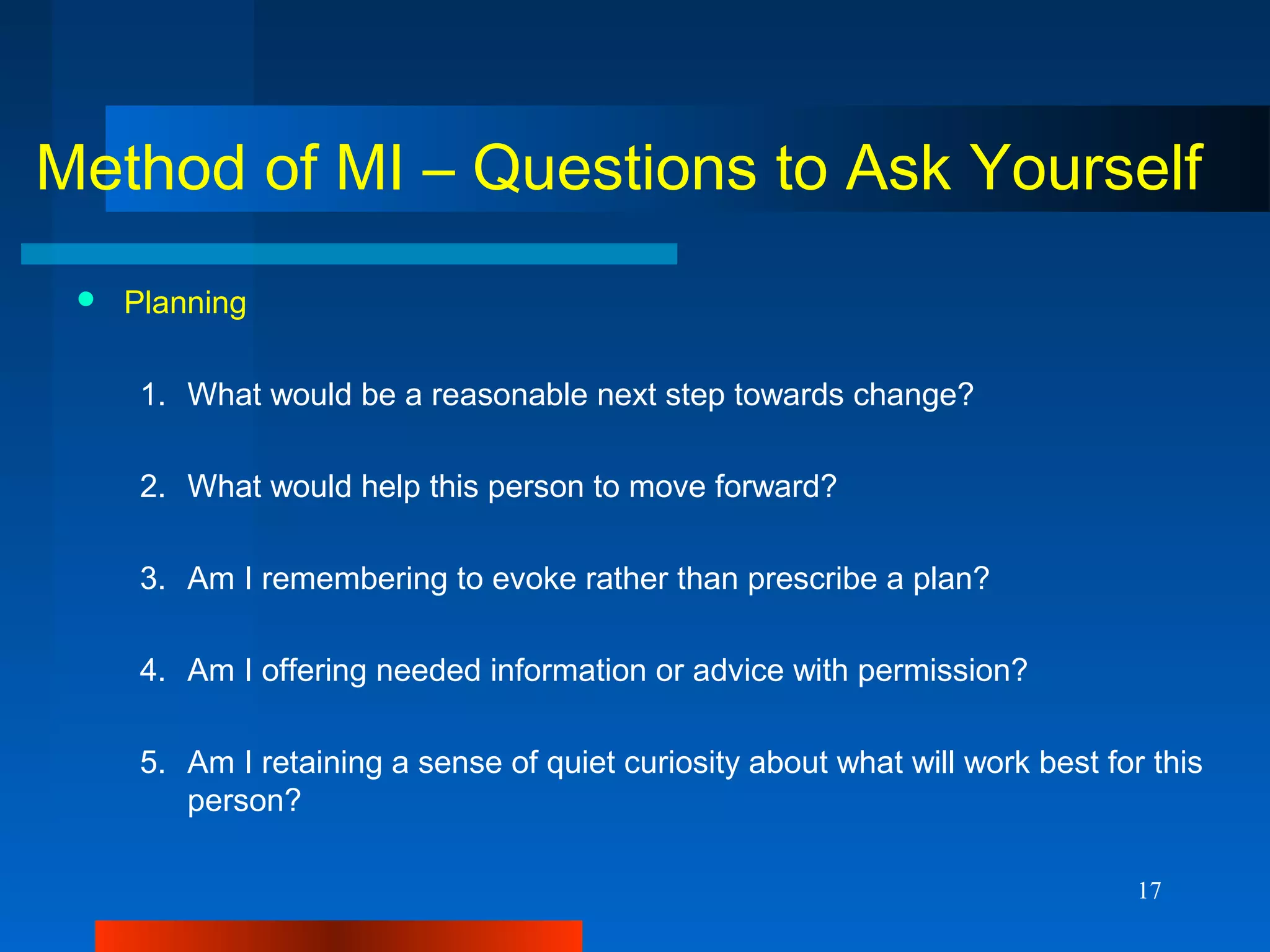 17
Method of MI – Questions to Ask Yourself
 Planning
1. What would be a reasonable next step towards change?
2. What would help this person to move forward?
3. Am I remembering to evoke rather than prescribe a plan?
4. Am I offering needed information or advice with permission?
5. Am I retaining a sense of quiet curiosity about what will work best for this
person?
 