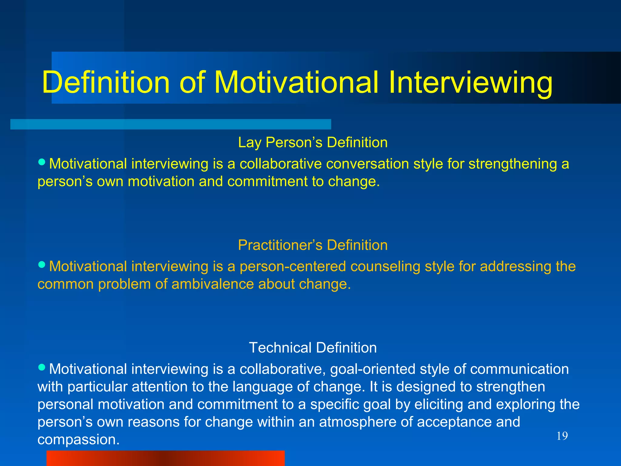 19
Definition of Motivational Interviewing
Lay Person’s Definition
Motivational interviewing is a collaborative conversation style for strengthening a
person’s own motivation and commitment to change.
Practitioner’s Definition
Motivational interviewing is a person-centered counseling style for addressing the
common problem of ambivalence about change.
Technical Definition
Motivational interviewing is a collaborative, goal-oriented style of communication
with particular attention to the language of change. It is designed to strengthen
personal motivation and commitment to a specific goal by eliciting and exploring the
person’s own reasons for change within an atmosphere of acceptance and
compassion.
 