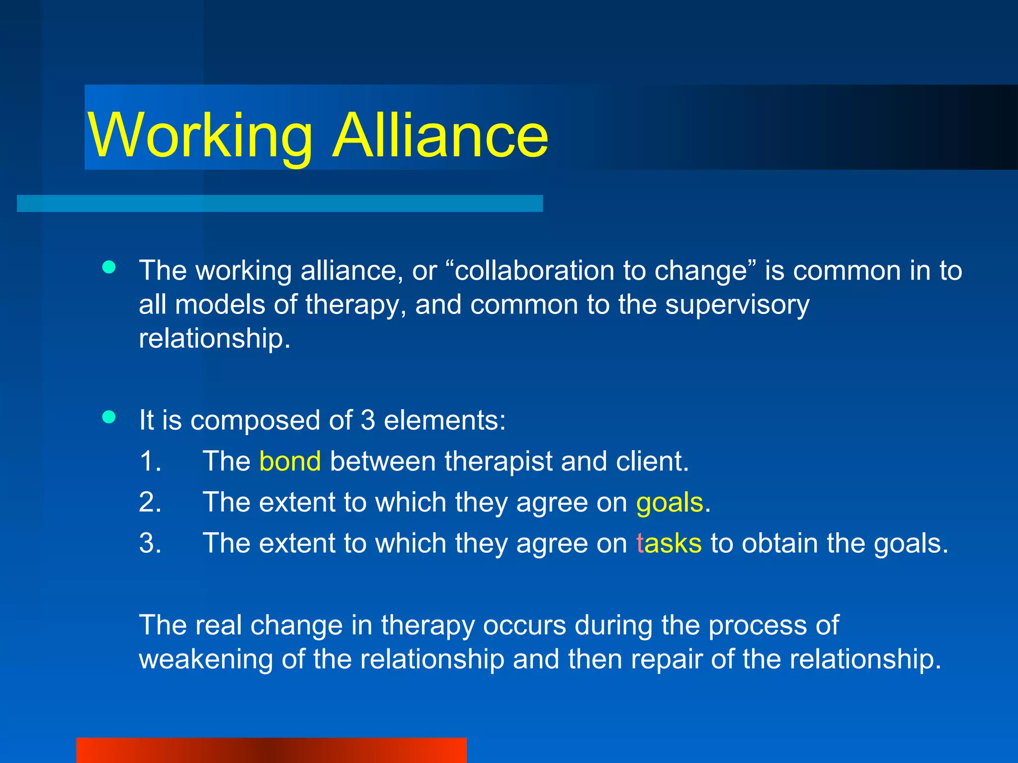 Working Alliance
 The working alliance, or “collaboration to change” is common in to
all models of therapy, and common to the supervisory
relationship.
 It is composed of 3 elements:
1. The bond between therapist and client.
2. The extent to which they agree on goals.
3. The extent to which they agree on tasks to obtain the goals.
The real change in therapy occurs during the process of
weakening of the relationship and then repair of the relationship.
 