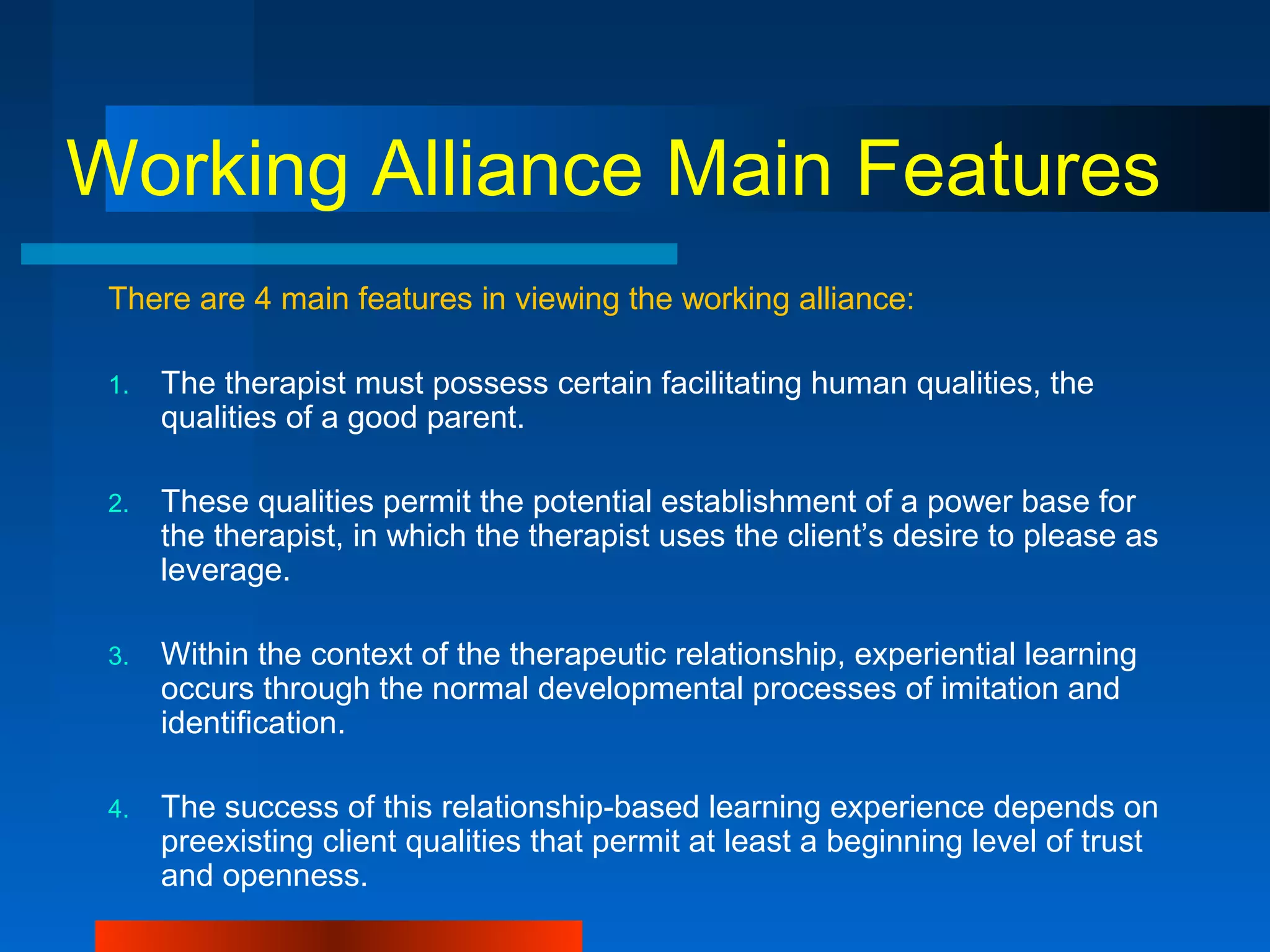 Working Alliance Main Features
There are 4 main features in viewing the working alliance:
1. The therapist must possess certain facilitating human qualities, the
qualities of a good parent.
2. These qualities permit the potential establishment of a power base for
the therapist, in which the therapist uses the client’s desire to please as
leverage.
3. Within the context of the therapeutic relationship, experiential learning
occurs through the normal developmental processes of imitation and
identification.
4. The success of this relationship-based learning experience depends on
preexisting client qualities that permit at least a beginning level of trust
and openness.
 