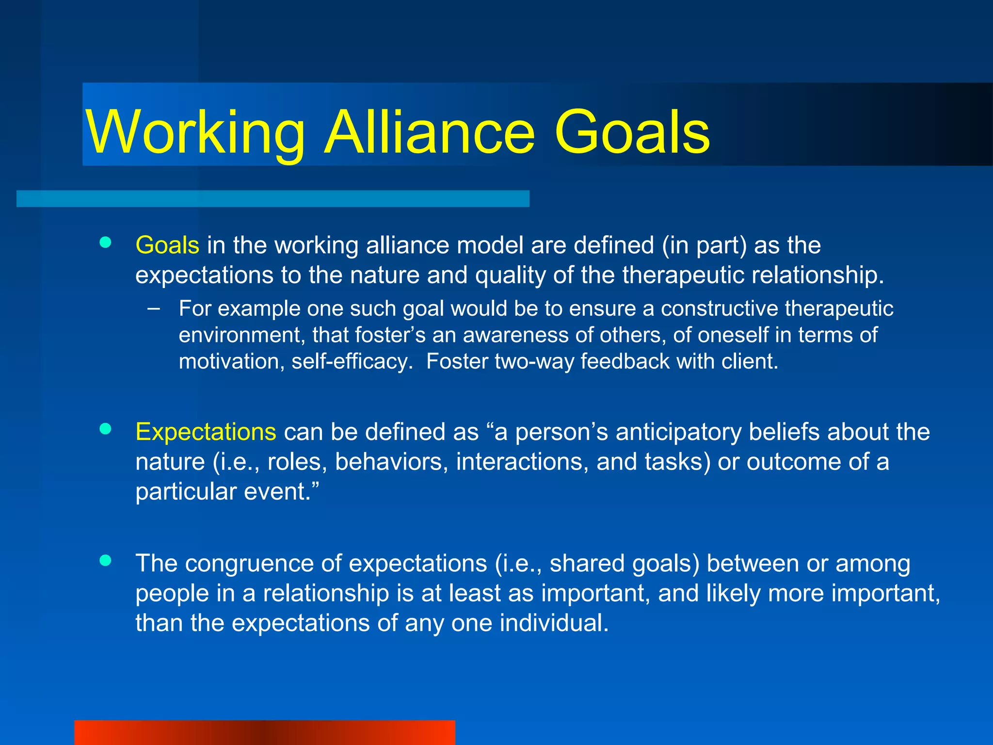 Working Alliance Goals
 Goals in the working alliance model are defined (in part) as the
expectations to the nature and quality of the therapeutic relationship.
– For example one such goal would be to ensure a constructive therapeutic
environment, that foster’s an awareness of others, of oneself in terms of
motivation, self-efficacy. Foster two-way feedback with client.
 Expectations can be defined as “a person’s anticipatory beliefs about the
nature (i.e., roles, behaviors, interactions, and tasks) or outcome of a
particular event.”
 The congruence of expectations (i.e., shared goals) between or among
people in a relationship is at least as important, and likely more important,
than the expectations of any one individual.
 