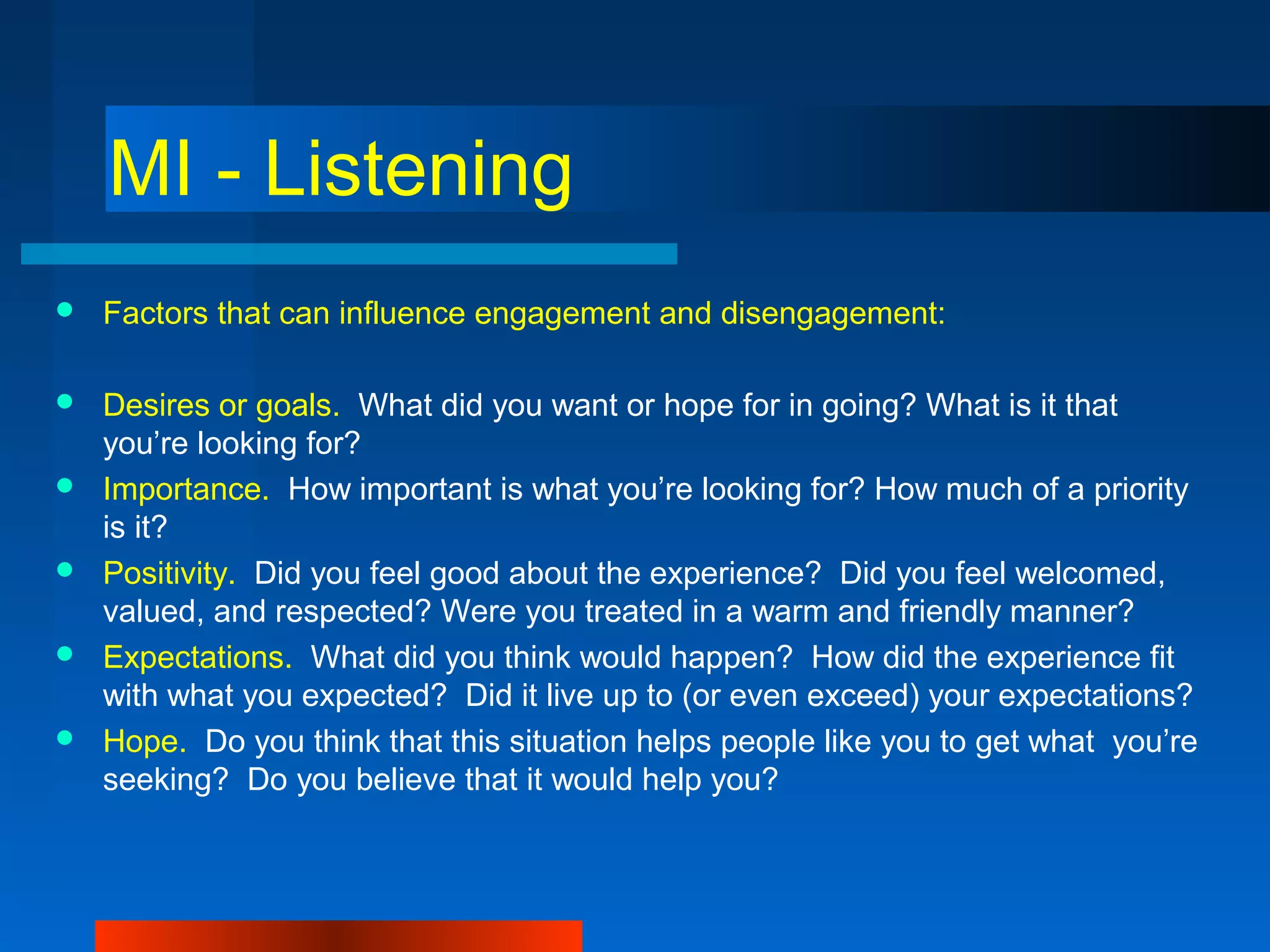 MI - Listening
 Factors that can influence engagement and disengagement:
 Desires or goals. What did you want or hope for in going? What is it that
you’re looking for?
 Importance. How important is what you’re looking for? How much of a priority
is it?
 Positivity. Did you feel good about the experience? Did you feel welcomed,
valued, and respected? Were you treated in a warm and friendly manner?
 Expectations. What did you think would happen? How did the experience fit
with what you expected? Did it live up to (or even exceed) your expectations?
 Hope. Do you think that this situation helps people like you to get what you’re
seeking? Do you believe that it would help you?
 