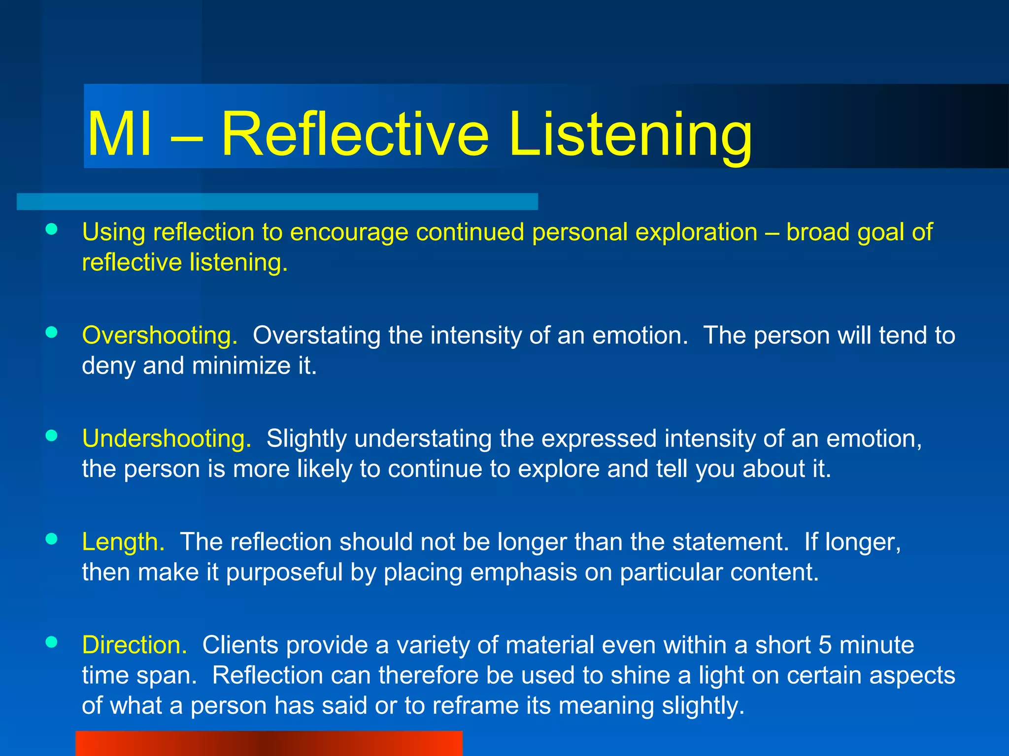 MI – Reflective Listening
 Using reflection to encourage continued personal exploration – broad goal of
reflective listening.
 Overshooting. Overstating the intensity of an emotion. The person will tend to
deny and minimize it.
 Undershooting. Slightly understating the expressed intensity of an emotion,
the person is more likely to continue to explore and tell you about it.
 Length. The reflection should not be longer than the statement. If longer,
then make it purposeful by placing emphasis on particular content.
 Direction. Clients provide a variety of material even within a short 5 minute
time span. Reflection can therefore be used to shine a light on certain aspects
of what a person has said or to reframe its meaning slightly.
 