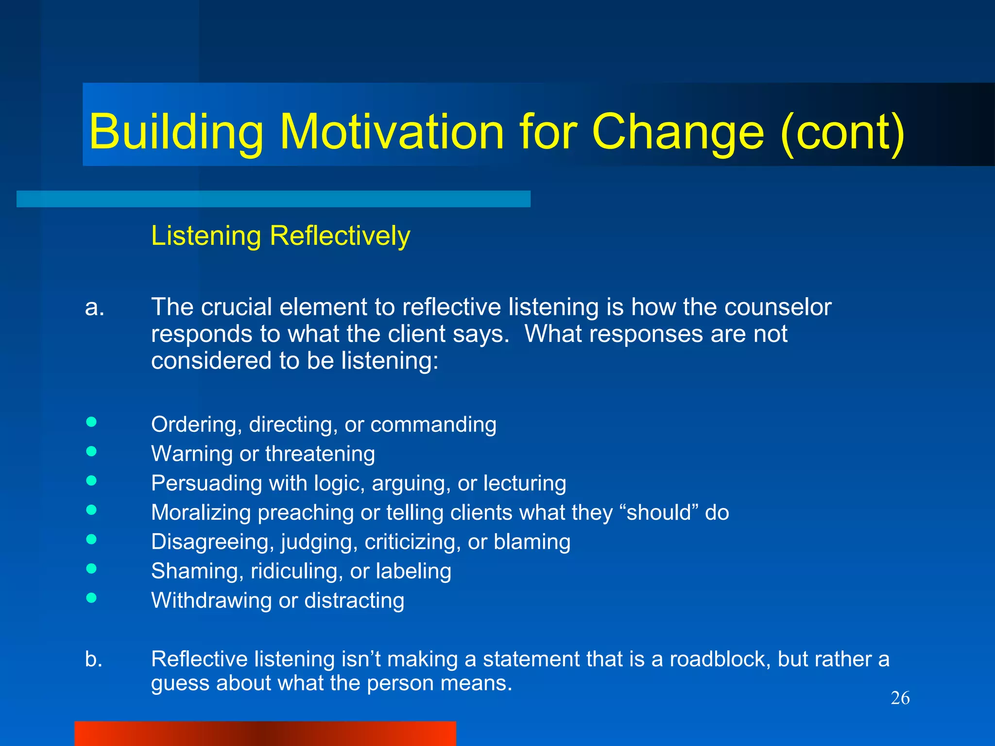 26
Building Motivation for Change (cont)
Listening Reflectively
a. The crucial element to reflective listening is how the counselor
responds to what the client says. What responses are not
considered to be listening:
 Ordering, directing, or commanding
 Warning or threatening
 Persuading with logic, arguing, or lecturing
 Moralizing preaching or telling clients what they “should” do
 Disagreeing, judging, criticizing, or blaming
 Shaming, ridiculing, or labeling
 Withdrawing or distracting
b. Reflective listening isn’t making a statement that is a roadblock, but rather a
guess about what the person means.
 