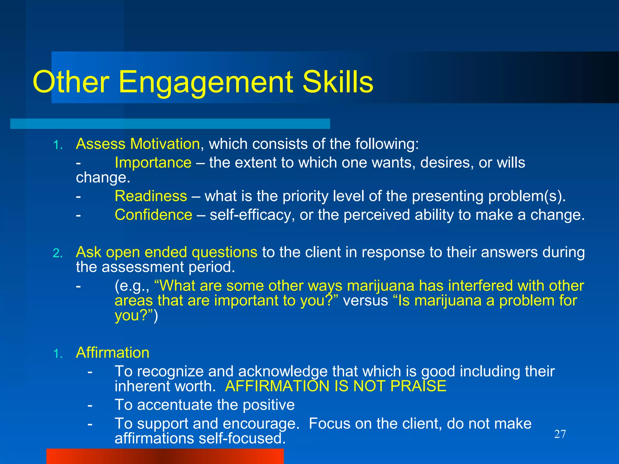 27
Other Engagement Skills
1. Assess Motivation, which consists of the following:
- Importance – the extent to which one wants, desires, or wills
change.
- Readiness – what is the priority level of the presenting problem(s).
- Confidence – self-efficacy, or the perceived ability to make a change.
2. Ask open ended questions to the client in response to their answers during
the assessment period.
- (e.g., “What are some other ways marijuana has interfered with other
areas that are important to you?” versus “Is marijuana a problem for
you?”)
1. Affirmation
- To recognize and acknowledge that which is good including their
inherent worth. AFFIRMATION IS NOT PRAISE
- To accentuate the positive
- To support and encourage. Focus on the client, do not make
affirmations self-focused.
 