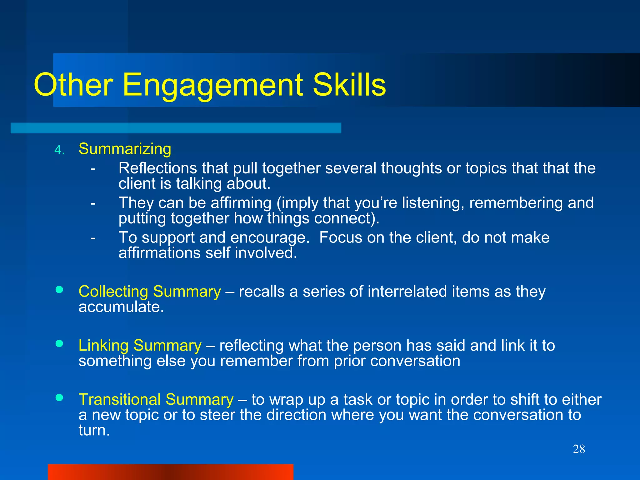 28
Other Engagement Skills
4. Summarizing
- Reflections that pull together several thoughts or topics that that the
client is talking about.
- They can be affirming (imply that you’re listening, remembering and
putting together how things connect).
- To support and encourage. Focus on the client, do not make
affirmations self involved.
 Collecting Summary – recalls a series of interrelated items as they
accumulate.
 Linking Summary – reflecting what the person has said and link it to
something else you remember from prior conversation
 Transitional Summary – to wrap up a task or topic in order to shift to either
a new topic or to steer the direction where you want the conversation to
turn.
 