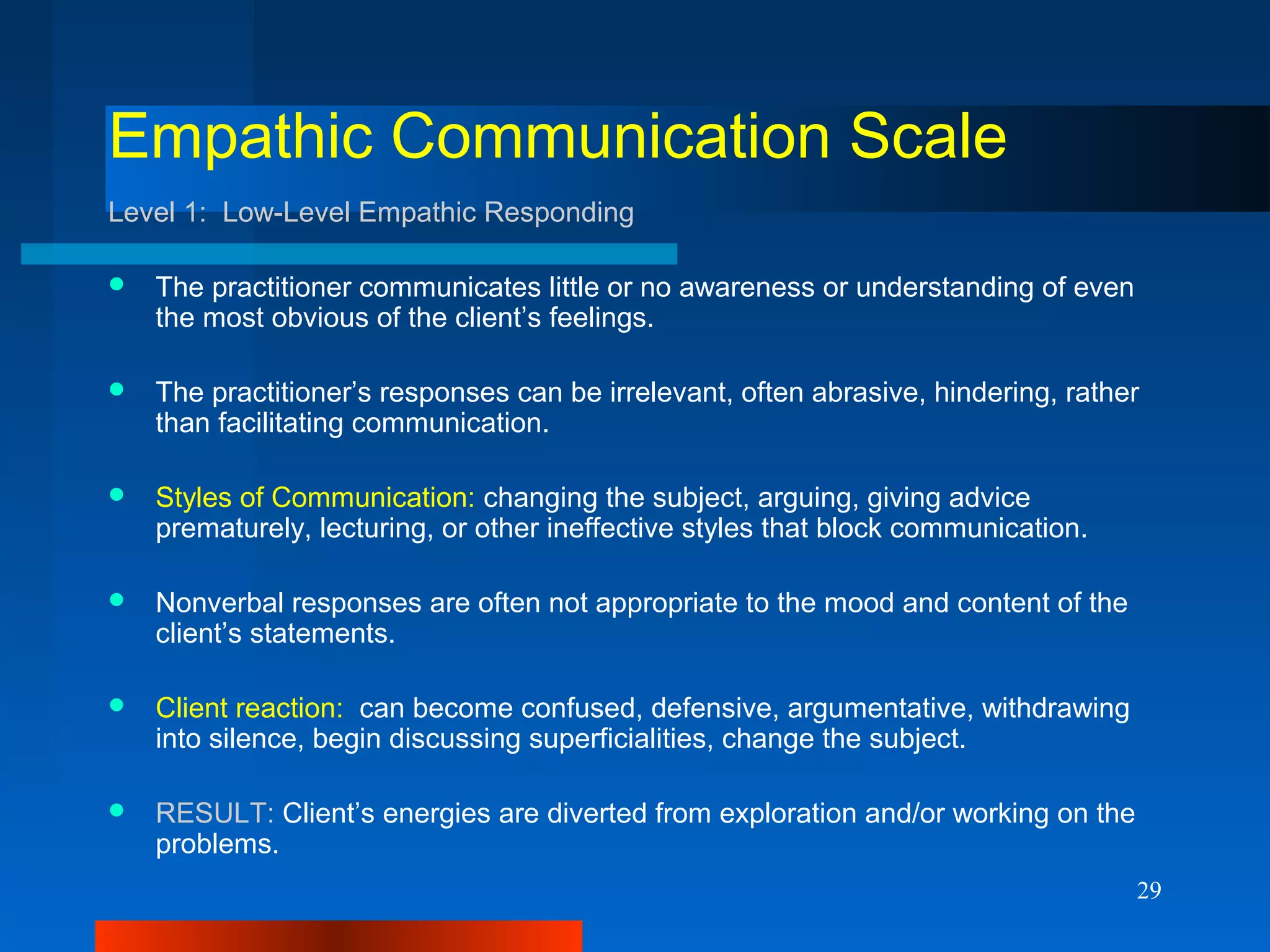 29
Empathic Communication Scale
Level 1: Low-Level Empathic Responding
 The practitioner communicates little or no awareness or understanding of even
the most obvious of the client’s feelings.
 The practitioner’s responses can be irrelevant, often abrasive, hindering, rather
than facilitating communication.
 Styles of Communication: changing the subject, arguing, giving advice
prematurely, lecturing, or other ineffective styles that block communication.
 Nonverbal responses are often not appropriate to the mood and content of the
client’s statements.
 Client reaction: can become confused, defensive, argumentative, withdrawing
into silence, begin discussing superficialities, change the subject.
 RESULT: Client’s energies are diverted from exploration and/or working on the
problems.
 