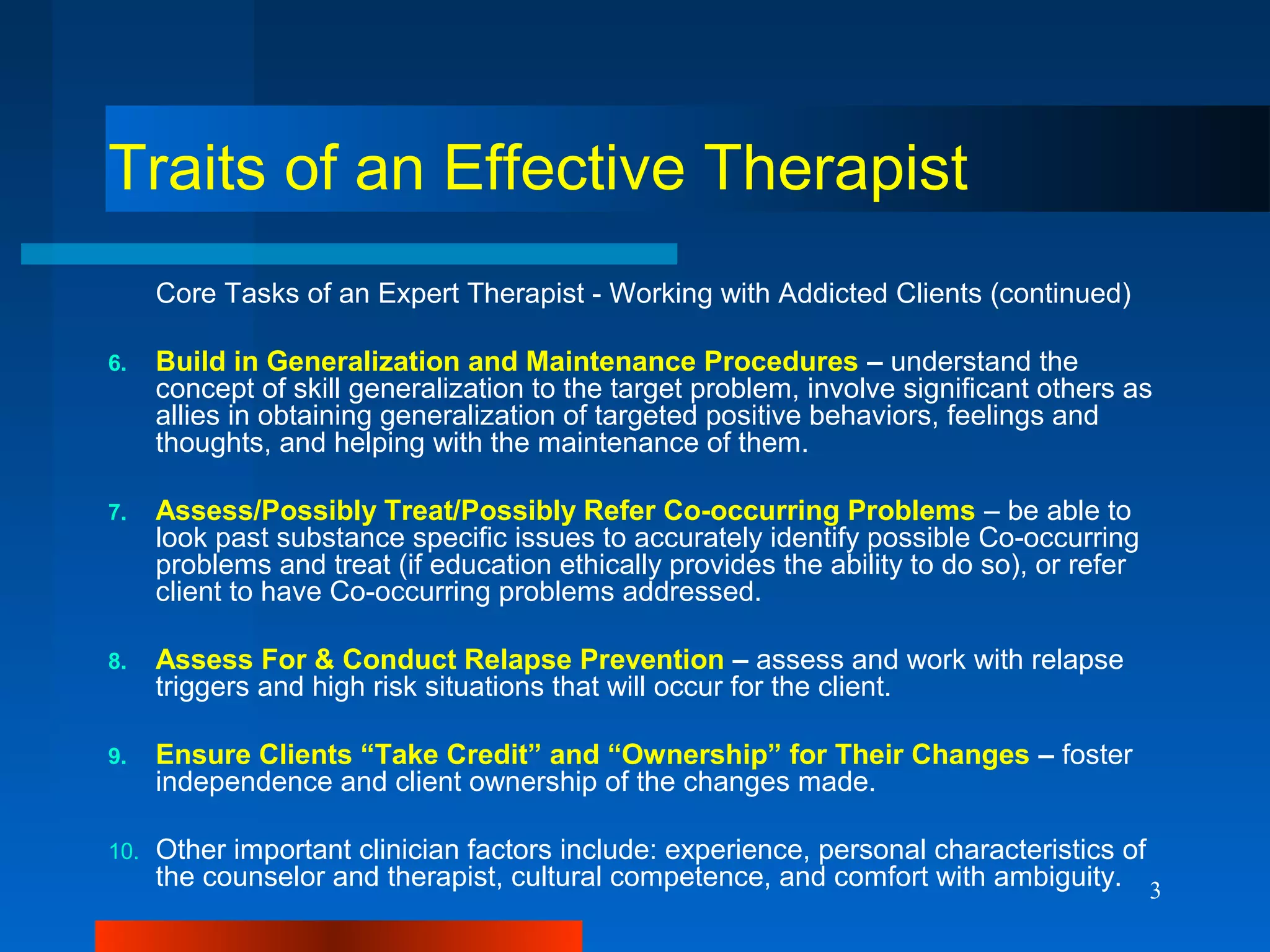 3
Traits of an Effective Therapist
Core Tasks of an Expert Therapist - Working with Addicted Clients (continued)
6. Build in Generalization and Maintenance Procedures – understand the
concept of skill generalization to the target problem, involve significant others as
allies in obtaining generalization of targeted positive behaviors, feelings and
thoughts, and helping with the maintenance of them.
7. Assess/Possibly Treat/Possibly Refer Co-occurring Problems – be able to
look past substance specific issues to accurately identify possible Co-occurring
problems and treat (if education ethically provides the ability to do so), or refer
client to have Co-occurring problems addressed.
8. Assess For & Conduct Relapse Prevention – assess and work with relapse
triggers and high risk situations that will occur for the client.
9. Ensure Clients “Take Credit” and “Ownership” for Their Changes – foster
independence and client ownership of the changes made.
10. Other important clinician factors include: experience, personal characteristics of
the counselor and therapist, cultural competence, and comfort with ambiguity.
 