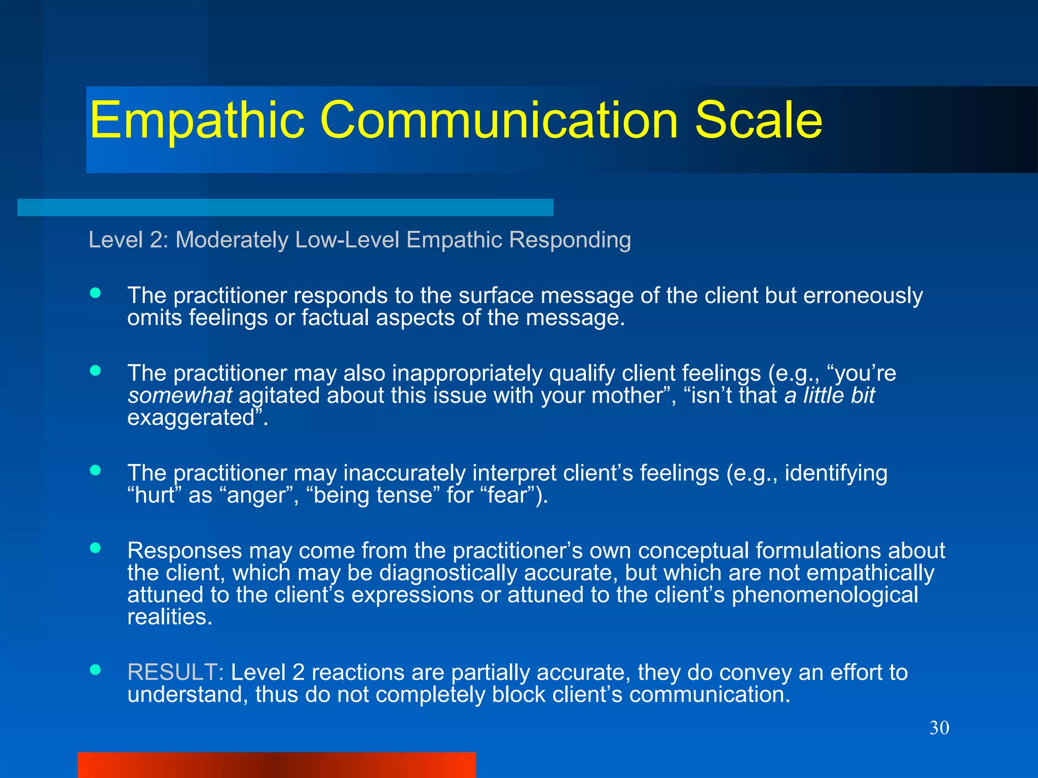 30
Empathic Communication Scale
Level 2: Moderately Low-Level Empathic Responding
 The practitioner responds to the surface message of the client but erroneously
omits feelings or factual aspects of the message.
 The practitioner may also inappropriately qualify client feelings (e.g., “you’re
somewhat agitated about this issue with your mother”, “isn’t that a little bit
exaggerated”.
 The practitioner may inaccurately interpret client’s feelings (e.g., identifying
“hurt” as “anger”, “being tense” for “fear”).
 Responses may come from the practitioner’s own conceptual formulations about
the client, which may be diagnostically accurate, but which are not empathically
attuned to the client’s expressions or attuned to the client’s phenomenological
realities.
 RESULT: Level 2 reactions are partially accurate, they do convey an effort to
understand, thus do not completely block client’s communication.
 