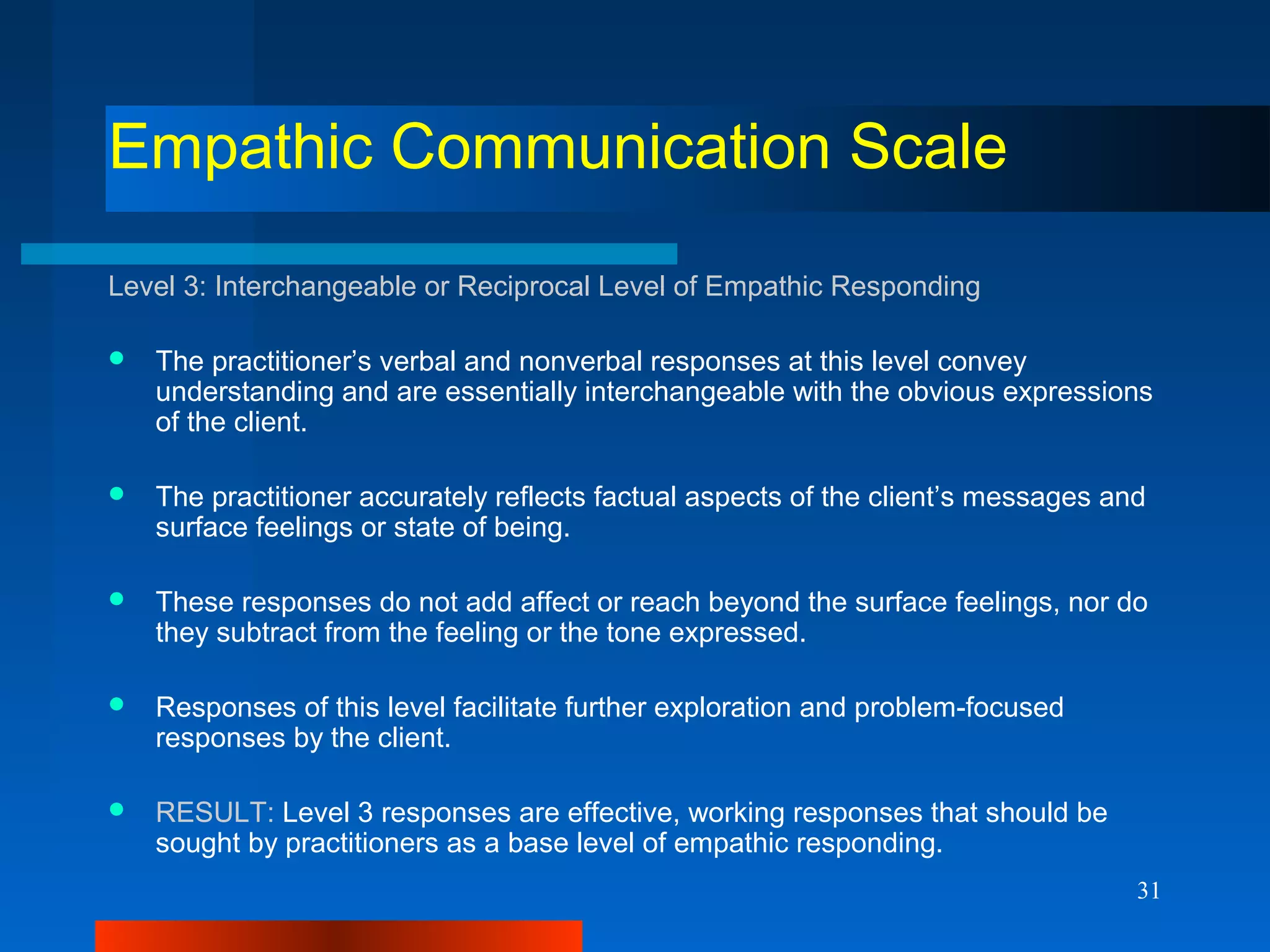 31
Empathic Communication Scale
Level 3: Interchangeable or Reciprocal Level of Empathic Responding
 The practitioner’s verbal and nonverbal responses at this level convey
understanding and are essentially interchangeable with the obvious expressions
of the client.
 The practitioner accurately reflects factual aspects of the client’s messages and
surface feelings or state of being.
 These responses do not add affect or reach beyond the surface feelings, nor do
they subtract from the feeling or the tone expressed.
 Responses of this level facilitate further exploration and problem-focused
responses by the client.
 RESULT: Level 3 responses are effective, working responses that should be
sought by practitioners as a base level of empathic responding.
 