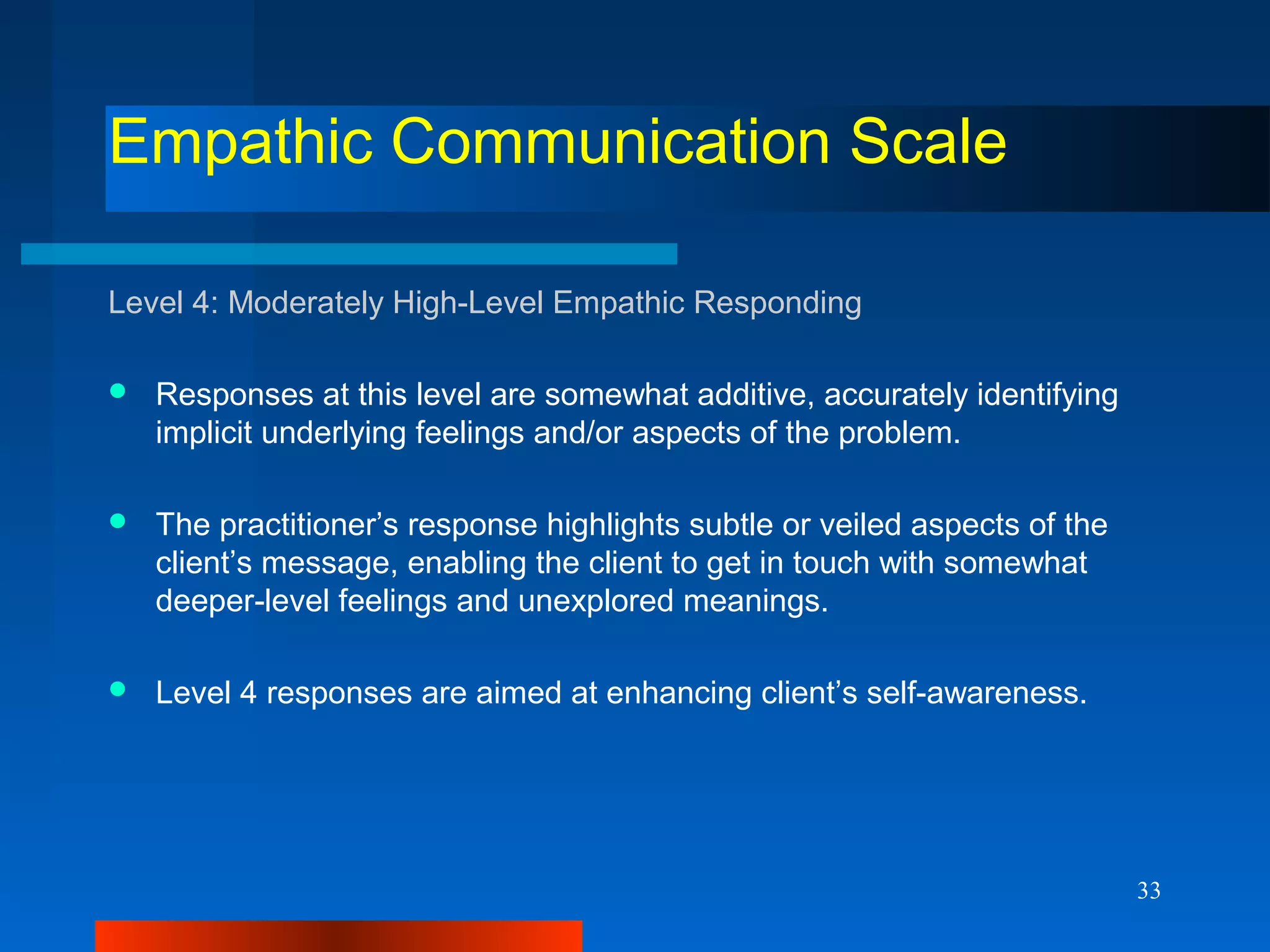 33
Empathic Communication Scale
Level 4: Moderately High-Level Empathic Responding
 Responses at this level are somewhat additive, accurately identifying
implicit underlying feelings and/or aspects of the problem.
 The practitioner’s response highlights subtle or veiled aspects of the
client’s message, enabling the client to get in touch with somewhat
deeper-level feelings and unexplored meanings.
 Level 4 responses are aimed at enhancing client’s self-awareness.
 