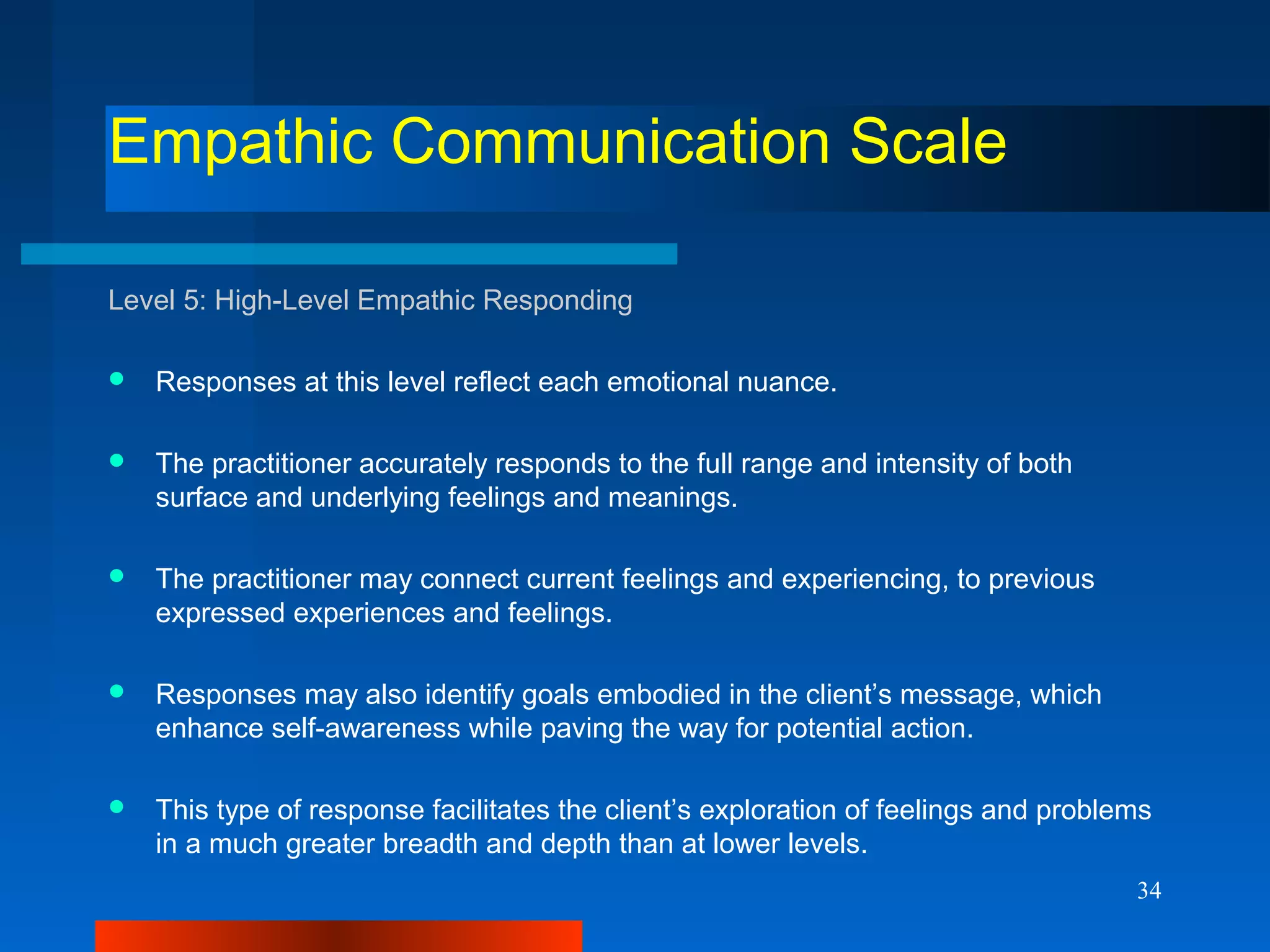 34
Empathic Communication Scale
Level 5: High-Level Empathic Responding
 Responses at this level reflect each emotional nuance.
 The practitioner accurately responds to the full range and intensity of both
surface and underlying feelings and meanings.
 The practitioner may connect current feelings and experiencing, to previous
expressed experiences and feelings.
 Responses may also identify goals embodied in the client’s message, which
enhance self-awareness while paving the way for potential action.
 This type of response facilitates the client’s exploration of feelings and problems
in a much greater breadth and depth than at lower levels.
 