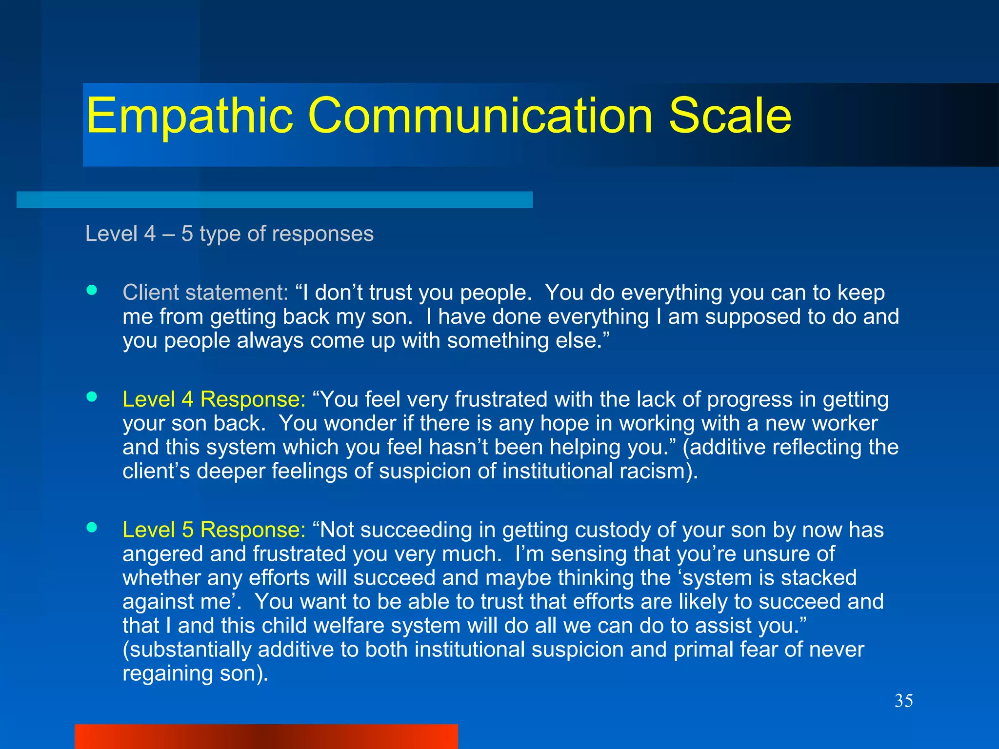 35
Empathic Communication Scale
Level 4 – 5 type of responses
 Client statement: “I don’t trust you people. You do everything you can to keep
me from getting back my son. I have done everything I am supposed to do and
you people always come up with something else.”
 Level 4 Response: “You feel very frustrated with the lack of progress in getting
your son back. You wonder if there is any hope in working with a new worker
and this system which you feel hasn’t been helping you.” (additive reflecting the
client’s deeper feelings of suspicion of institutional racism).
 Level 5 Response: “Not succeeding in getting custody of your son by now has
angered and frustrated you very much. I’m sensing that you’re unsure of
whether any efforts will succeed and maybe thinking the ‘system is stacked
against me’. You want to be able to trust that efforts are likely to succeed and
that I and this child welfare system will do all we can do to assist you.”
(substantially additive to both institutional suspicion and primal fear of never
regaining son).
 