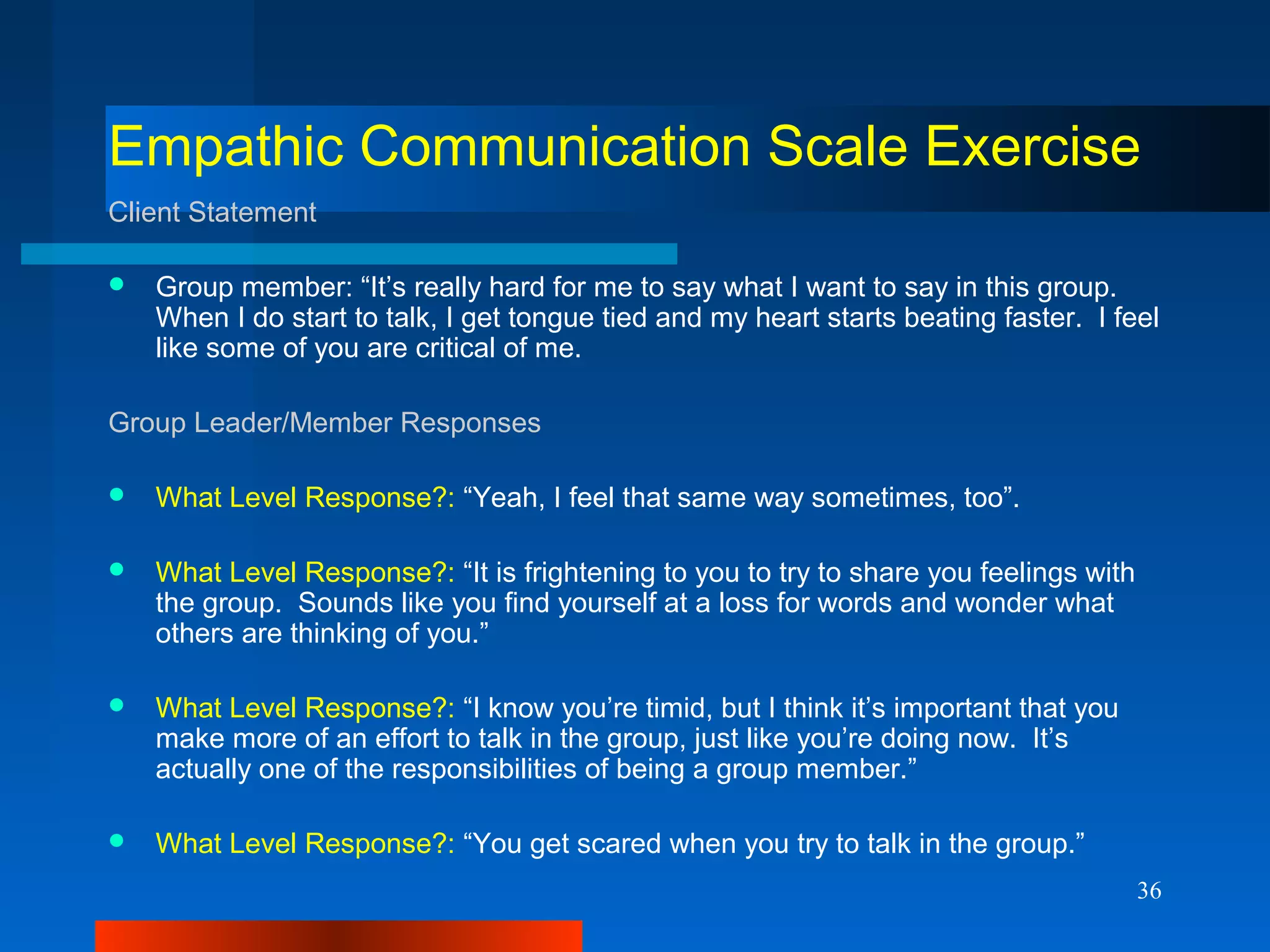 36
Empathic Communication Scale Exercise
Client Statement
 Group member: “It’s really hard for me to say what I want to say in this group.
When I do start to talk, I get tongue tied and my heart starts beating faster. I feel
like some of you are critical of me.
Group Leader/Member Responses
 What Level Response?: “Yeah, I feel that same way sometimes, too”.
 What Level Response?: “It is frightening to you to try to share you feelings with
the group. Sounds like you find yourself at a loss for words and wonder what
others are thinking of you.”
 What Level Response?: “I know you’re timid, but I think it’s important that you
make more of an effort to talk in the group, just like you’re doing now. It’s
actually one of the responsibilities of being a group member.”
 What Level Response?: “You get scared when you try to talk in the group.”
 