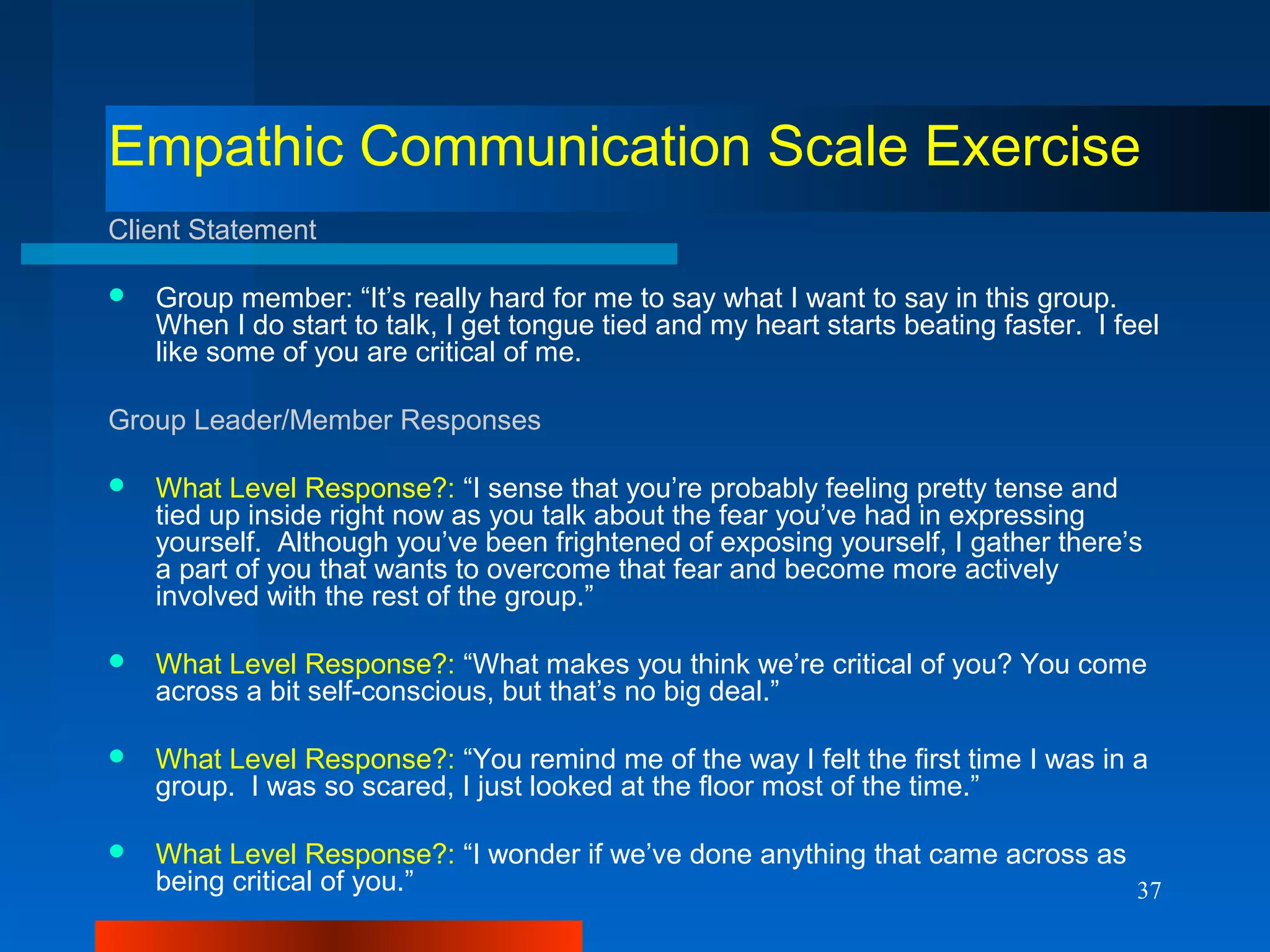 37
Empathic Communication Scale Exercise
Client Statement
 Group member: “It’s really hard for me to say what I want to say in this group.
When I do start to talk, I get tongue tied and my heart starts beating faster. I feel
like some of you are critical of me.
Group Leader/Member Responses
 What Level Response?: “I sense that you’re probably feeling pretty tense and
tied up inside right now as you talk about the fear you’ve had in expressing
yourself. Although you’ve been frightened of exposing yourself, I gather there’s
a part of you that wants to overcome that fear and become more actively
involved with the rest of the group.”
 What Level Response?: “What makes you think we’re critical of you? You come
across a bit self-conscious, but that’s no big deal.”
 What Level Response?: “You remind me of the way I felt the first time I was in a
group. I was so scared, I just looked at the floor most of the time.”
 What Level Response?: “I wonder if we’ve done anything that came across as
being critical of you.”
 