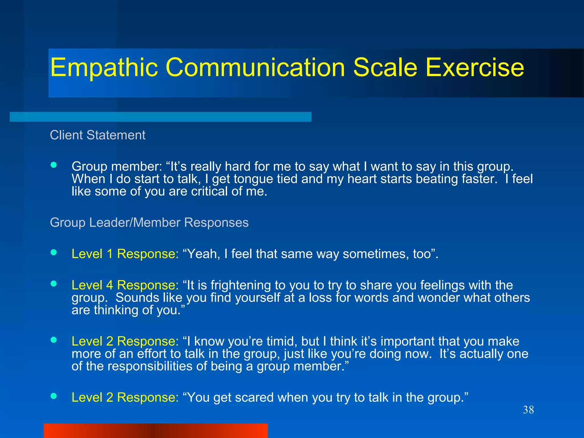 38
Empathic Communication Scale Exercise
Client Statement
 Group member: “It’s really hard for me to say what I want to say in this group.
When I do start to talk, I get tongue tied and my heart starts beating faster. I feel
like some of you are critical of me.
Group Leader/Member Responses
 Level 1 Response: “Yeah, I feel that same way sometimes, too”.
 Level 4 Response: “It is frightening to you to try to share you feelings with the
group. Sounds like you find yourself at a loss for words and wonder what others
are thinking of you.”
 Level 2 Response: “I know you’re timid, but I think it’s important that you make
more of an effort to talk in the group, just like you’re doing now. It’s actually one
of the responsibilities of being a group member.”
 Level 2 Response: “You get scared when you try to talk in the group.”
 
