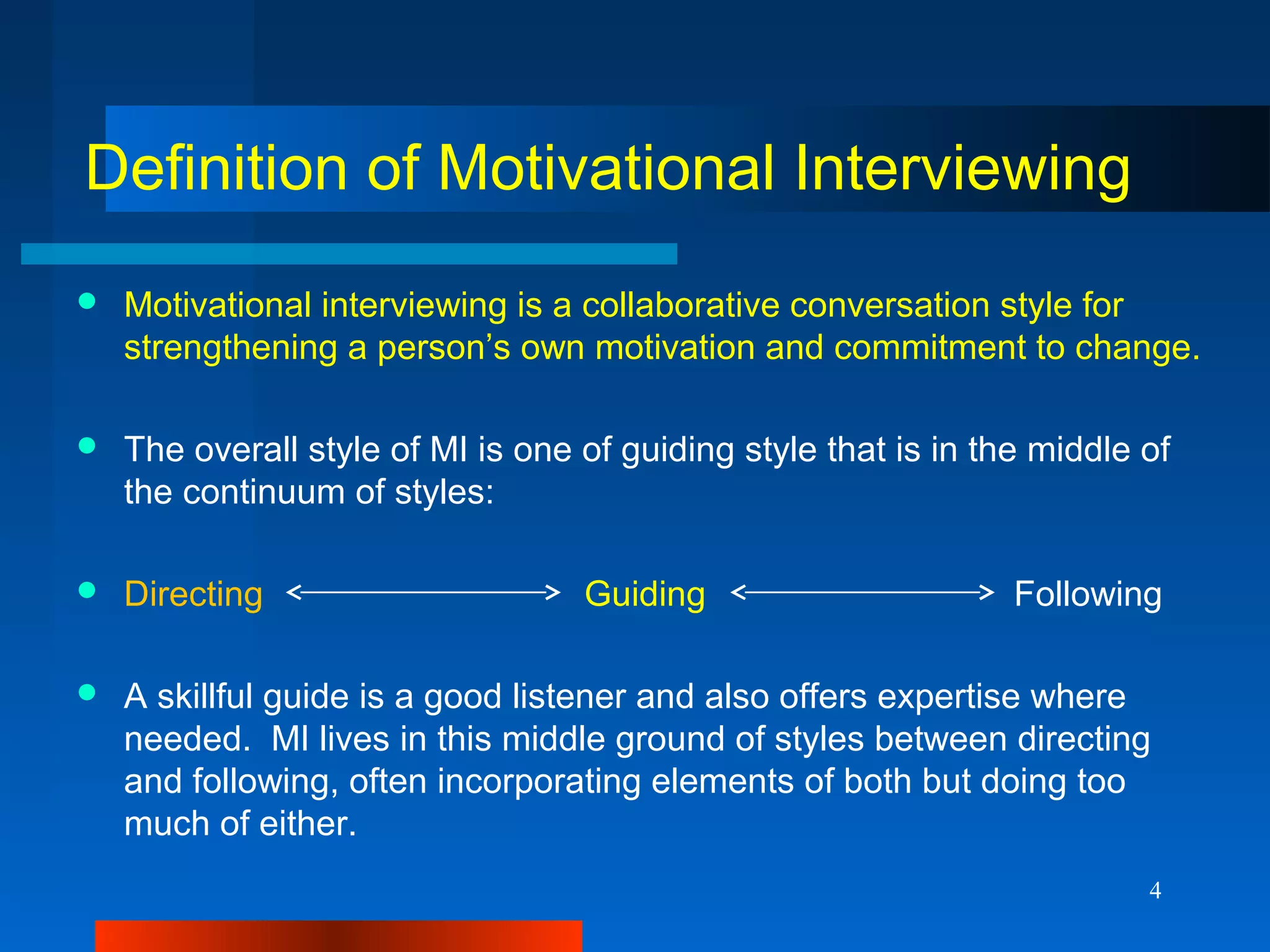 4
Definition of Motivational Interviewing
 Motivational interviewing is a collaborative conversation style for
strengthening a person’s own motivation and commitment to change.
 The overall style of MI is one of guiding style that is in the middle of
the continuum of styles:
 Directing Guiding Following
 A skillful guide is a good listener and also offers expertise where
needed. MI lives in this middle ground of styles between directing
and following, often incorporating elements of both but doing too
much of either.
 