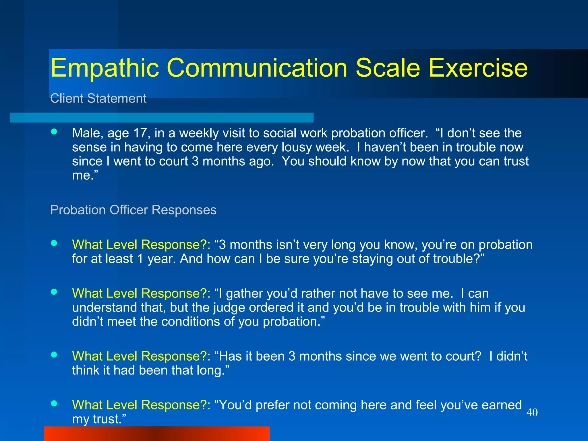 40
Empathic Communication Scale Exercise
Client Statement
 Male, age 17, in a weekly visit to social work probation officer. “I don’t see the
sense in having to come here every lousy week. I haven’t been in trouble now
since I went to court 3 months ago. You should know by now that you can trust
me.”
Probation Officer Responses
 What Level Response?: “3 months isn’t very long you know, you’re on probation
for at least 1 year. And how can I be sure you’re staying out of trouble?”
 What Level Response?: “I gather you’d rather not have to see me. I can
understand that, but the judge ordered it and you’d be in trouble with him if you
didn’t meet the conditions of you probation.”
 What Level Response?: “Has it been 3 months since we went to court? I didn’t
think it had been that long.”
 What Level Response?: “You’d prefer not coming here and feel you’ve earned
my trust.”
 