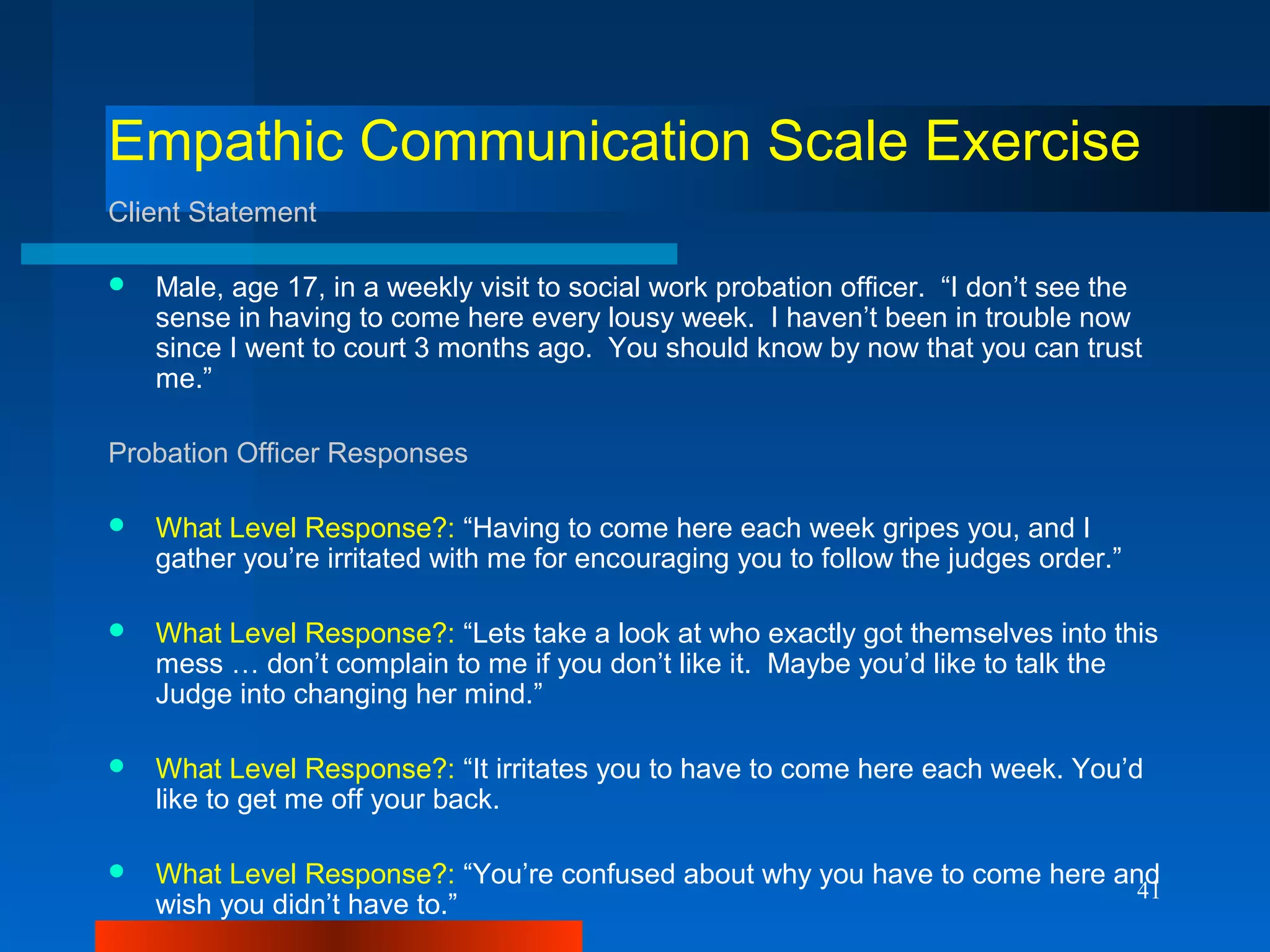 41
Empathic Communication Scale Exercise
Client Statement
 Male, age 17, in a weekly visit to social work probation officer. “I don’t see the
sense in having to come here every lousy week. I haven’t been in trouble now
since I went to court 3 months ago. You should know by now that you can trust
me.”
Probation Officer Responses
 What Level Response?: “Having to come here each week gripes you, and I
gather you’re irritated with me for encouraging you to follow the judges order.”
 What Level Response?: “Lets take a look at who exactly got themselves into this
mess … don’t complain to me if you don’t like it. Maybe you’d like to talk the
Judge into changing her mind.”
 What Level Response?: “It irritates you to have to come here each week. You’d
like to get me off your back.
 What Level Response?: “You’re confused about why you have to come here and
wish you didn’t have to.”
 