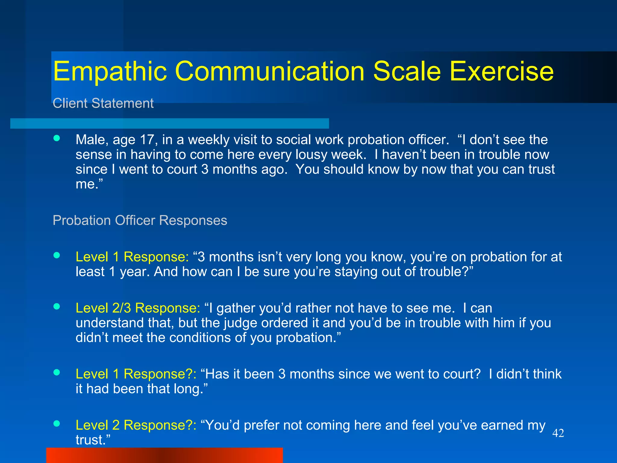 42
Empathic Communication Scale Exercise
Client Statement
 Male, age 17, in a weekly visit to social work probation officer. “I don’t see the
sense in having to come here every lousy week. I haven’t been in trouble now
since I went to court 3 months ago. You should know by now that you can trust
me.”
Probation Officer Responses
 Level 1 Response: “3 months isn’t very long you know, you’re on probation for at
least 1 year. And how can I be sure you’re staying out of trouble?”
 Level 2/3 Response: “I gather you’d rather not have to see me. I can
understand that, but the judge ordered it and you’d be in trouble with him if you
didn’t meet the conditions of you probation.”
 Level 1 Response?: “Has it been 3 months since we went to court? I didn’t think
it had been that long.”
 Level 2 Response?: “You’d prefer not coming here and feel you’ve earned my
trust.”
 