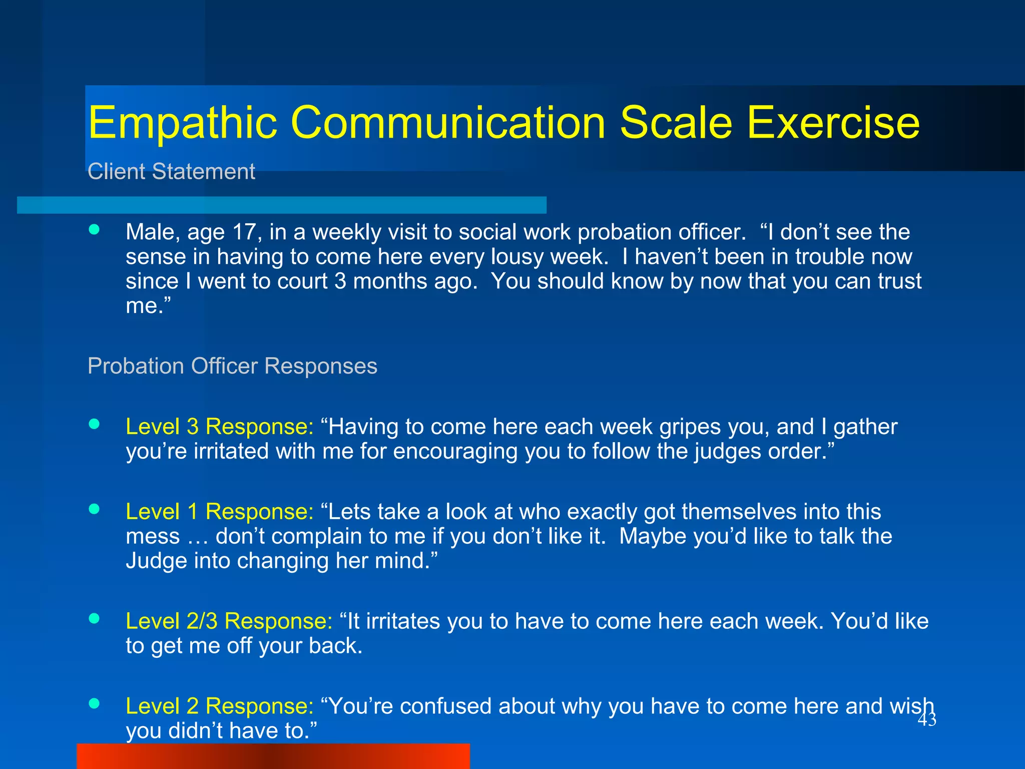 43
Empathic Communication Scale Exercise
Client Statement
 Male, age 17, in a weekly visit to social work probation officer. “I don’t see the
sense in having to come here every lousy week. I haven’t been in trouble now
since I went to court 3 months ago. You should know by now that you can trust
me.”
Probation Officer Responses
 Level 3 Response: “Having to come here each week gripes you, and I gather
you’re irritated with me for encouraging you to follow the judges order.”
 Level 1 Response: “Lets take a look at who exactly got themselves into this
mess … don’t complain to me if you don’t like it. Maybe you’d like to talk the
Judge into changing her mind.”
 Level 2/3 Response: “It irritates you to have to come here each week. You’d like
to get me off your back.
 Level 2 Response: “You’re confused about why you have to come here and wish
you didn’t have to.”
 
