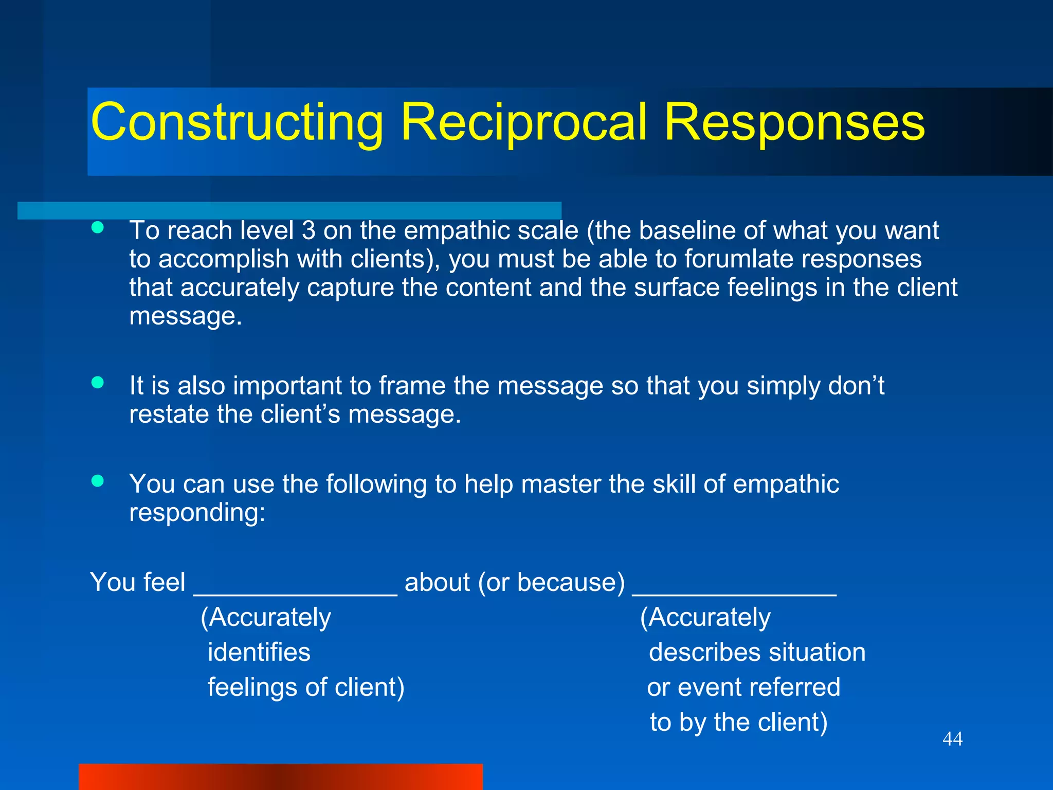 44
Constructing Reciprocal Responses
 To reach level 3 on the empathic scale (the baseline of what you want
to accomplish with clients), you must be able to forumlate responses
that accurately capture the content and the surface feelings in the client
message.
 It is also important to frame the message so that you simply don’t
restate the client’s message.
 You can use the following to help master the skill of empathic
responding:
You feel ______________ about (or because) ______________
(Accurately (Accurately
identifies describes situation
feelings of client) or event referred
to by the client)
 
