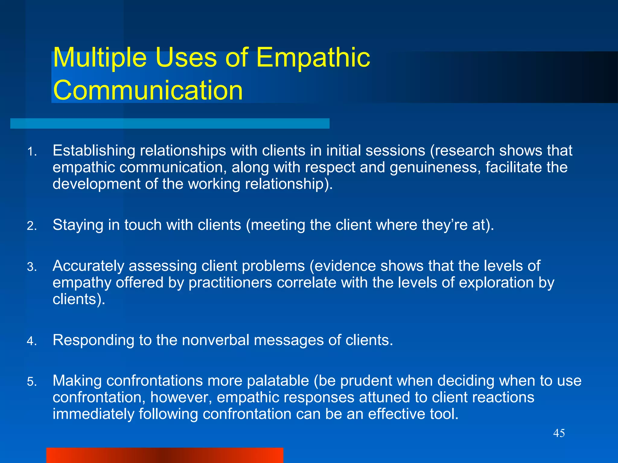 45
Multiple Uses of Empathic
Communication
1. Establishing relationships with clients in initial sessions (research shows that
empathic communication, along with respect and genuineness, facilitate the
development of the working relationship).
2. Staying in touch with clients (meeting the client where they’re at).
3. Accurately assessing client problems (evidence shows that the levels of
empathy offered by practitioners correlate with the levels of exploration by
clients).
4. Responding to the nonverbal messages of clients.
5. Making confrontations more palatable (be prudent when deciding when to use
confrontation, however, empathic responses attuned to client reactions
immediately following confrontation can be an effective tool.
 