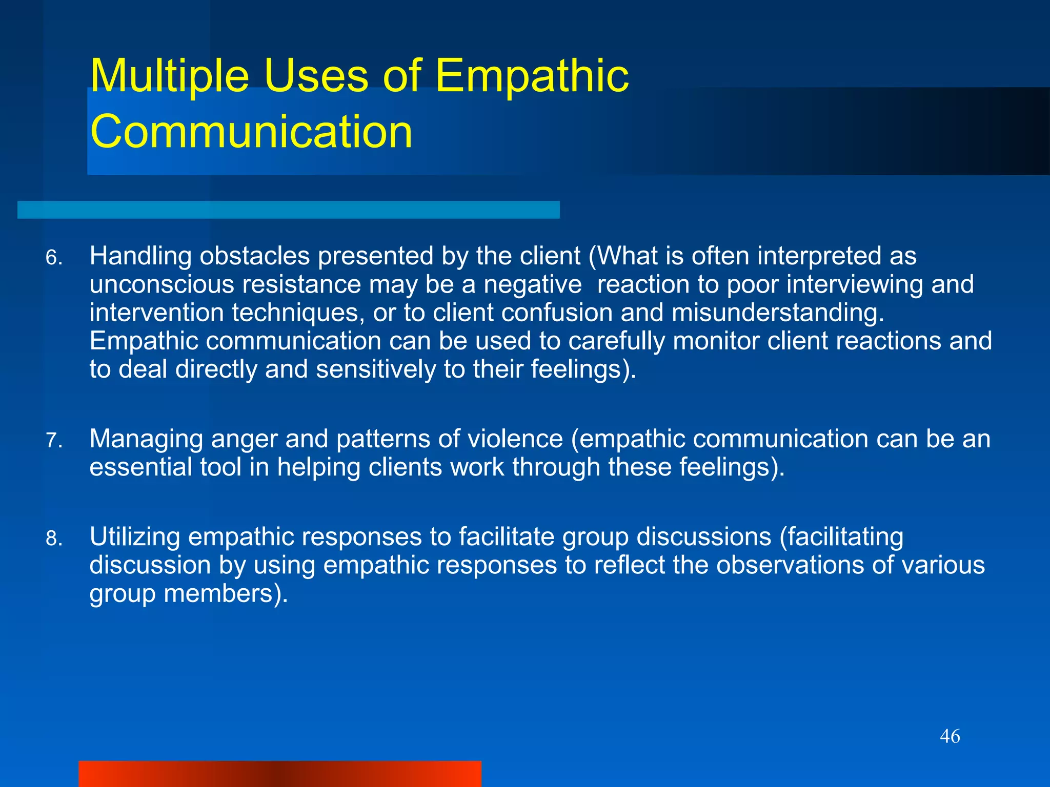46
Multiple Uses of Empathic
Communication
6. Handling obstacles presented by the client (What is often interpreted as
unconscious resistance may be a negative reaction to poor interviewing and
intervention techniques, or to client confusion and misunderstanding.
Empathic communication can be used to carefully monitor client reactions and
to deal directly and sensitively to their feelings).
7. Managing anger and patterns of violence (empathic communication can be an
essential tool in helping clients work through these feelings).
8. Utilizing empathic responses to facilitate group discussions (facilitating
discussion by using empathic responses to reflect the observations of various
group members).
 