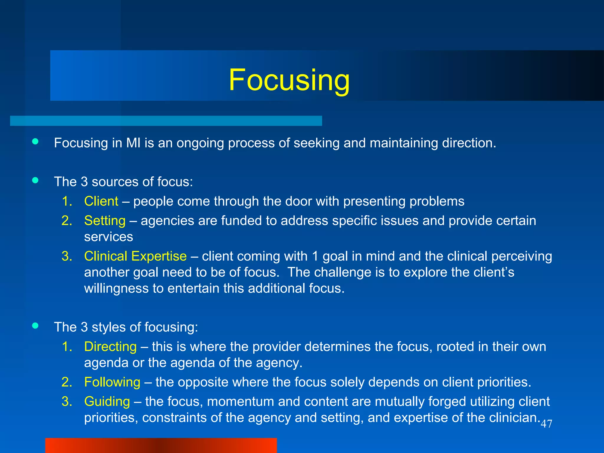 47
Focusing
 Focusing in MI is an ongoing process of seeking and maintaining direction.
 The 3 sources of focus:
1. Client – people come through the door with presenting problems
2. Setting – agencies are funded to address specific issues and provide certain
services
3. Clinical Expertise – client coming with 1 goal in mind and the clinical perceiving
another goal need to be of focus. The challenge is to explore the client’s
willingness to entertain this additional focus.
 The 3 styles of focusing:
1. Directing – this is where the provider determines the focus, rooted in their own
agenda or the agenda of the agency.
2. Following – the opposite where the focus solely depends on client priorities.
3. Guiding – the focus, momentum and content are mutually forged utilizing client
priorities, constraints of the agency and setting, and expertise of the clinician.
 