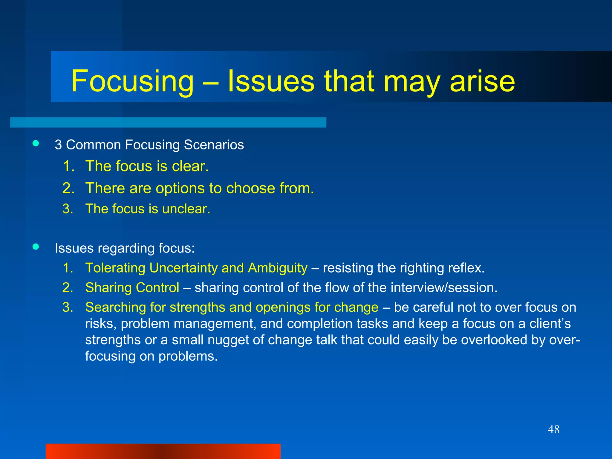 48
Focusing – Issues that may arise
 3 Common Focusing Scenarios
1. The focus is clear.
2. There are options to choose from.
3. The focus is unclear.
 Issues regarding focus:
1. Tolerating Uncertainty and Ambiguity – resisting the righting reflex.
2. Sharing Control – sharing control of the flow of the interview/session.
3. Searching for strengths and openings for change – be careful not to over focus on
risks, problem management, and completion tasks and keep a focus on a client’s
strengths or a small nugget of change talk that could easily be overlooked by over-
focusing on problems.
 