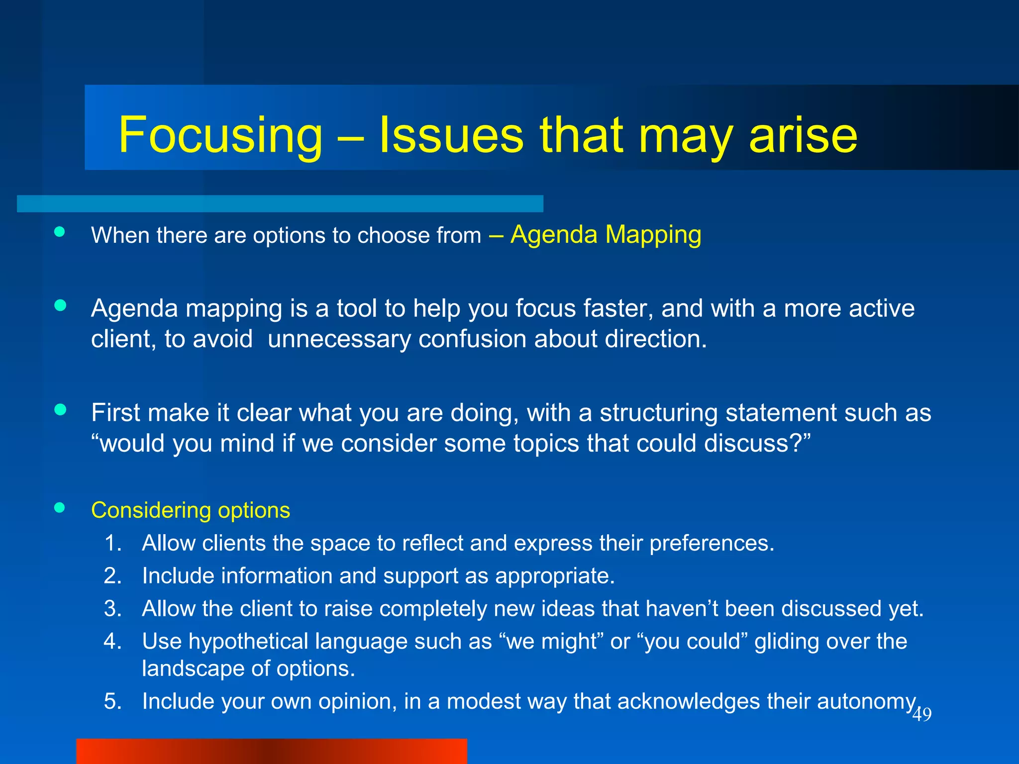 49
Focusing – Issues that may arise
 When there are options to choose from – Agenda Mapping
 Agenda mapping is a tool to help you focus faster, and with a more active
client, to avoid unnecessary confusion about direction.
 First make it clear what you are doing, with a structuring statement such as
“would you mind if we consider some topics that could discuss?”
 Considering options
1. Allow clients the space to reflect and express their preferences.
2. Include information and support as appropriate.
3. Allow the client to raise completely new ideas that haven’t been discussed yet.
4. Use hypothetical language such as “we might” or “you could” gliding over the
landscape of options.
5. Include your own opinion, in a modest way that acknowledges their autonomy.
 