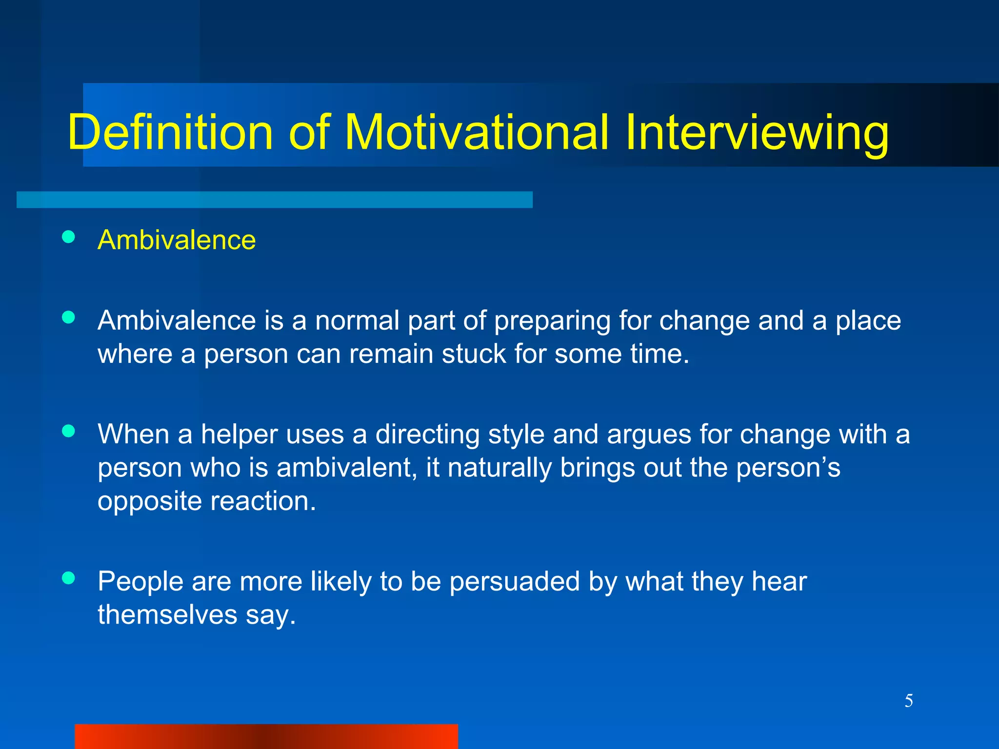 5
Definition of Motivational Interviewing
 Ambivalence
 Ambivalence is a normal part of preparing for change and a place
where a person can remain stuck for some time.
 When a helper uses a directing style and argues for change with a
person who is ambivalent, it naturally brings out the person’s
opposite reaction.
 People are more likely to be persuaded by what they hear
themselves say.
 