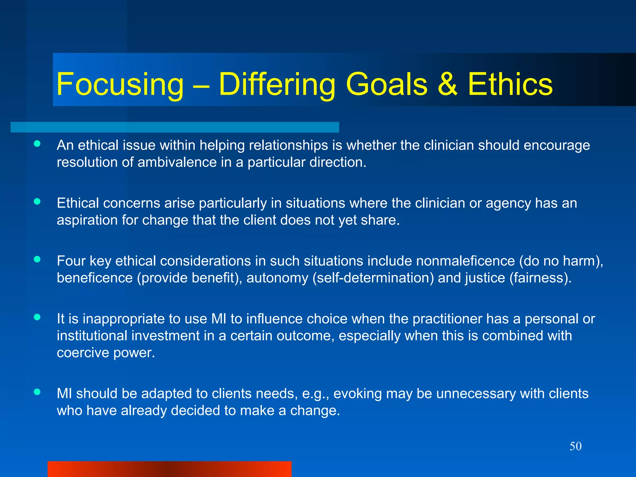 50
Focusing – Differing Goals & Ethics
 An ethical issue within helping relationships is whether the clinician should encourage
resolution of ambivalence in a particular direction.
 Ethical concerns arise particularly in situations where the clinician or agency has an
aspiration for change that the client does not yet share.
 Four key ethical considerations in such situations include nonmaleficence (do no harm),
beneficence (provide benefit), autonomy (self-determination) and justice (fairness).
 It is inappropriate to use MI to influence choice when the practitioner has a personal or
institutional investment in a certain outcome, especially when this is combined with
coercive power.
 MI should be adapted to clients needs, e.g., evoking may be unnecessary with clients
who have already decided to make a change.
 